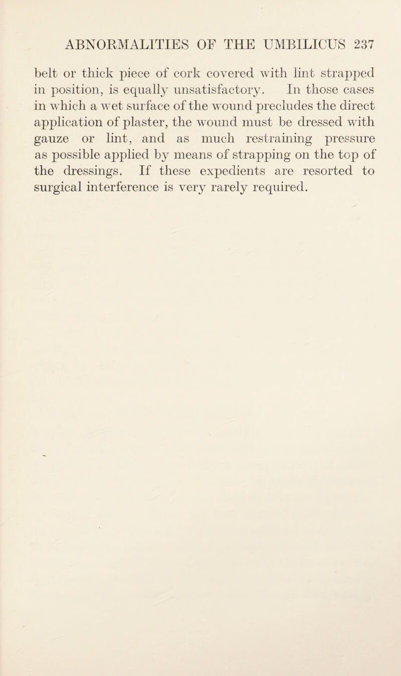 belt or thick piece of cork covered with lint strapped in position, is equally unsatisfactory. In those cases in which a wet surface of the wound precludes the direct application of plaster, the wound must be dressed with gauze or lint, and as much restraining pressure as possible applied by means of strapping on the top of the dressings. If these expedients are resorted to surgical interference is very rarely required.