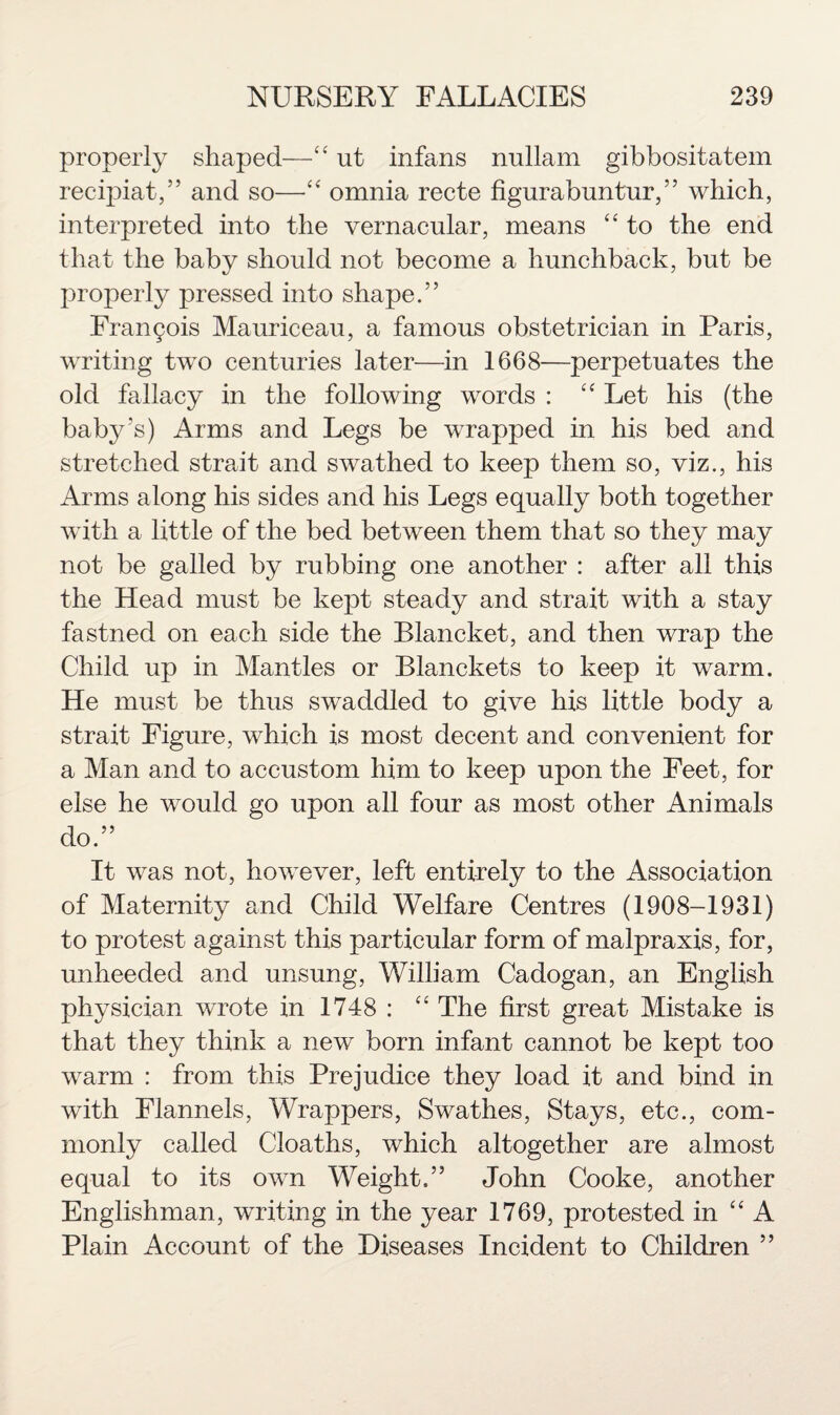 properly shaped—“ ut infans nullam gibbositatem recipiat,” and so—“ omnia recte figurabuntur, ” which, interpreted into the vernacular, means “ to the end that the baby should not become a hunchback, but be properly pressed into shape.” Francis Mauriceau, a famous obstetrician in Paris, writing two centuries later—in 1668—perpetuates the old fallacy in the following words : “ Let his (the baby’s) Arms and Legs be wrapped in his bed and stretched strait and swathed to keep them so, viz., his Arms along his sides and his Legs equally both together with a little of the bed between them that so they may not be galled by rubbing one another : after all this the Head must be kept steady and strait with a stay fastned on each side the Blancket, and then wrap the Child up in Mantles or Blanekets to keep it warm. He must be thus swaddled to give his little body a strait Figure, which is most decent and convenient for a Man and to accustom him to keep upon the Feet, for else he would go upon all four as most other Animals do.” It was not, however, left entirely to the Association of Maternity and Child Welfare Centres (1908-1931) to protest against this particular form of malpraxis, for, unheeded and unsung, William Cadogan, an English physician wrote in 1748 : “ The first great Mistake is that they think a new born infant cannot be kept too warm : from this Prejudice they load it and bind in with Flannels, Wrappers, Swathes, Stays, etc., com¬ monly called Cloaths, which altogether are almost equal to its own Weight.” John Cooke, another Englishman, writing in the year 1769, protested in “ A Plain Account of the Diseases Incident to Children ”