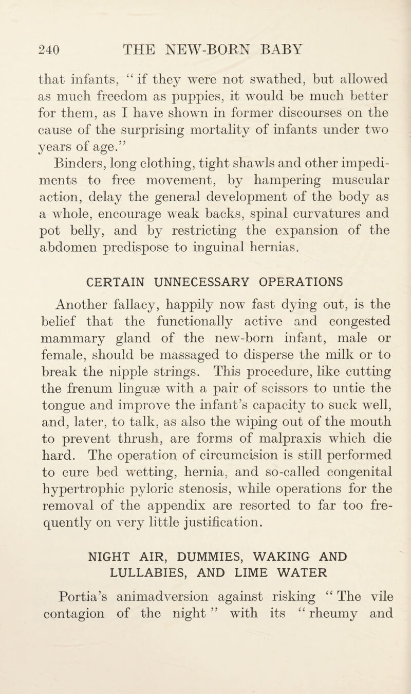 that infants, “ if they were not swathed, but allowed as much freedom as puppies, it would be much better for them, as I have shown in former discourses on the cause of the surprising mortality of infants under two years of age.” Binders, long clothing, tight shawls and other impedi¬ ments to free movement, by hampering muscular action, delay the general development of the body as a whole, encourage weak backs, spinal curvatures and pot belly, and by restricting the expansion of the abdomen predispose to inguinal hernias. CERTAIN UNNECESSARY OPERATIONS Another fallacy, happily now fast dying out, is the belief that the functionally active and congested mammary gland of the new-born infant, male or female, should be massaged to disperse the milk or to break the nipple strings. This procedure, like cutting the frenum linguae with a pair of scissors to untie the tongue and improve the infant’s capacity to suck well, and, later, to talk, as also the wiping out of the mouth to prevent thrush, are forms of malpraxis which die hard. The operation of circumcision is still performed to cure bed wetting, hernia, and so-called congenital hypertrophic pyloric stenosis, while operations for the removal of the appendix are resorted to far too fre¬ quently on very little justification. NIGHT AIR, DUMMIES, WAKING AND LULLABIES, AND LIME WATER Portia’s animadversion against risking “ The vile contagion of the night ” with its “ rheumy and