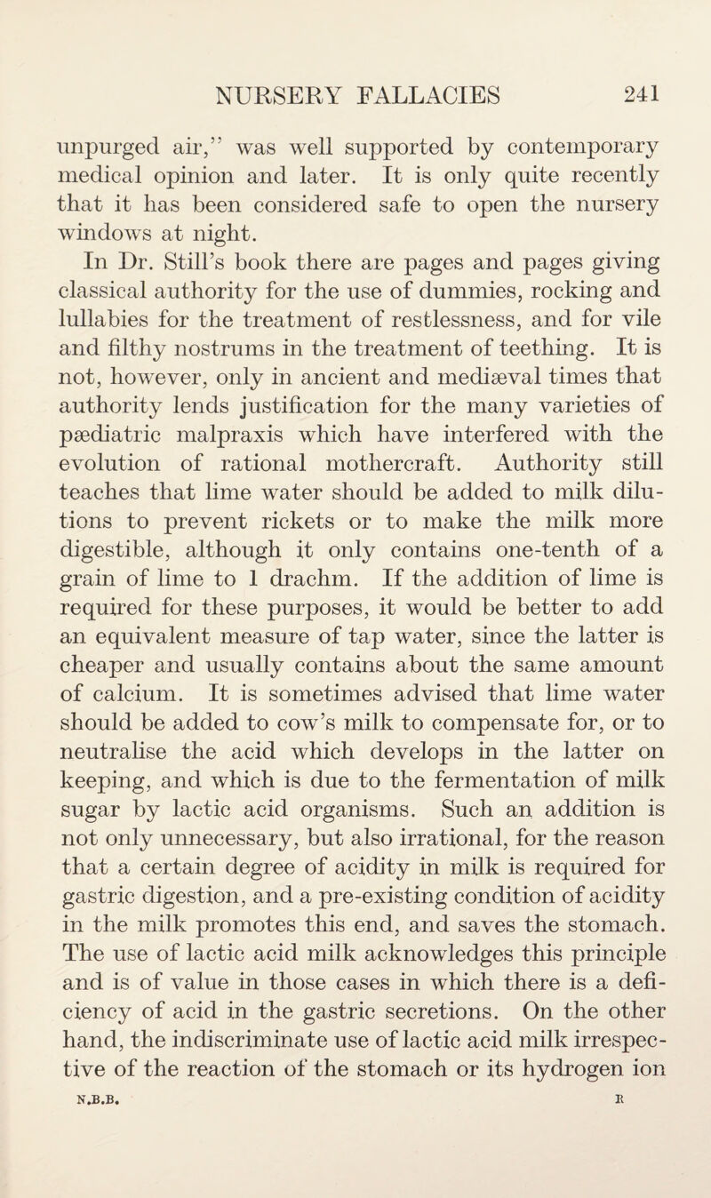 unpurged air,” was well supported by contemporary medical opinion and later. It is only quite recently that it lias been considered safe to open the nursery windows at night. In Dr. Still’s book there are pages and pages giving classical authority for the use of dummies, rocking and lullabies for the treatment of restlessness, and for vile and filthy nostrums in the treatment of teething. It is not, however, only in ancient and mediaeval times that authority lends justification for the many varieties of paediatric malpraxis which have interfered with the evolution of rational mother craft. Authority still teaches that lime water should be added to milk dilu¬ tions to prevent rickets or to make the milk more digestible, although it only contains one-tenth of a grain of lime to 1 drachm. If the addition of lime is required for these purposes, it would be better to add an equivalent measure of tap water, since the latter is cheaper and usually contains about the same amount of calcium. It is sometimes advised that lime water should be added to cow’s milk to compensate for, or to neutralise the acid which develops in the latter on keeping, and which is due to the fermentation of milk sugar by lactic acid organisms. Such an addition is not only unnecessary, but also irrational, for the reason that a certain degree of acidity in milk is required for gastric digestion, and a pre-existing condition of acidity in the milk promotes this end, and saves the stomach. The use of lactic acid milk acknowledges this principle and is of value in those cases in which there is a defi¬ ciency of acid in the gastric secretions. On the other hand, the indiscriminate use of lactic acid milk irrespec¬ tive of the reaction of the stomach or its hydrogen ion N.B.B. E