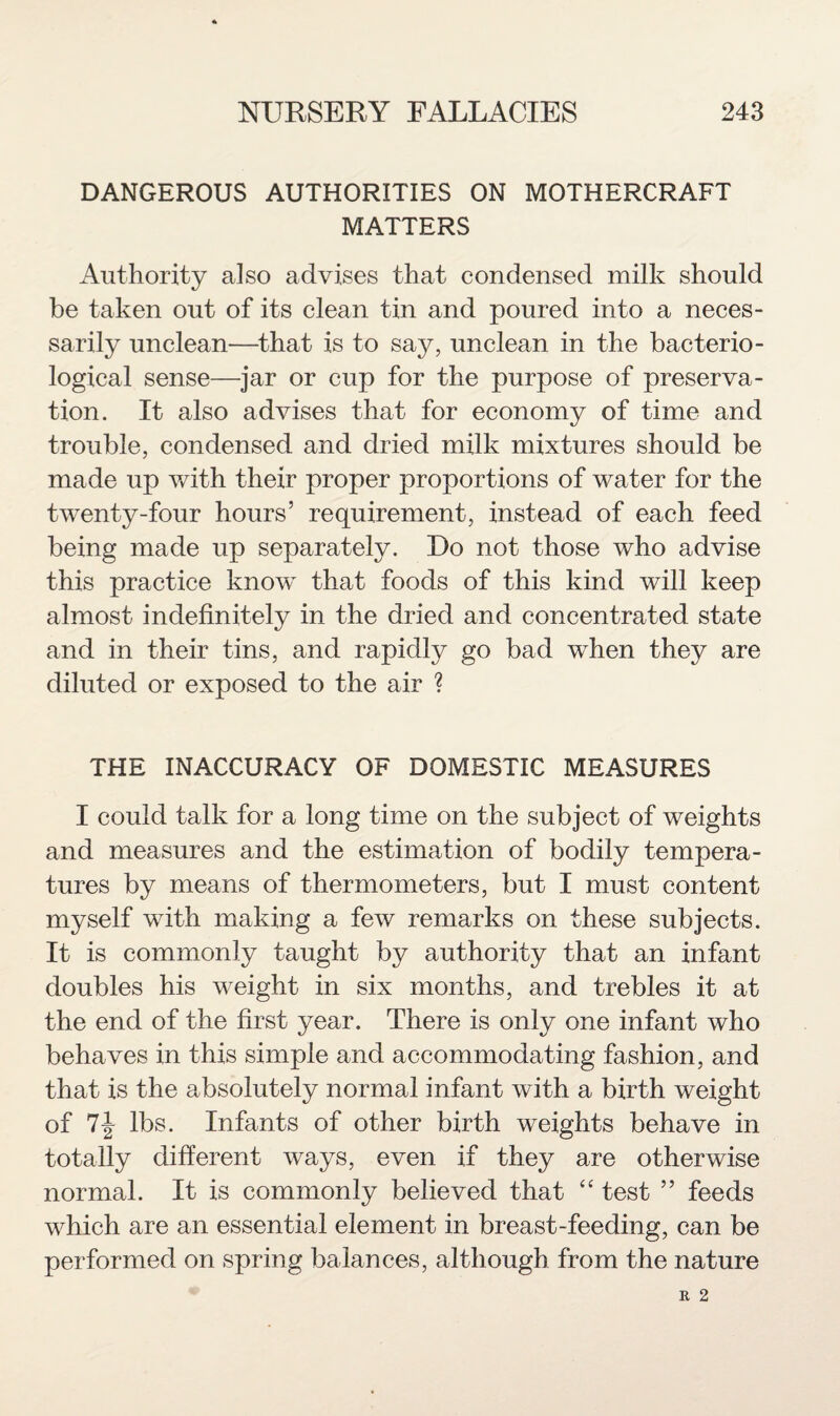 DANGEROUS AUTHORITIES ON MOTHERCRAFT MATTERS Authority also advises that condensed milk should be taken out of its clean tin and poured into a neces¬ sarily unclean—that is to say, unclean in the bacterio¬ logical sense—jar or cup for the purpose of preserva¬ tion. It also advises that for economy of time and trouble, condensed and dried milk mixtures should be made up with their proper proportions of water for the twenty-four hours’ requirement, instead of each feed being made up separately. Do not those who advise this practice know that foods of this kind will keep almost indefinitely in the dried and concentrated state and in their tins, and rapidly go bad when they are diluted or exposed to the air ? THE INACCURACY OF DOMESTIC MEASURES I could talk for a long time on the subject of weights and measures and the estimation of bodily tempera¬ tures by means of thermometers, but I must content myself with making a few remarks on these subjects. It is commonly taught by authority that an infant doubles his weight in six months, and trebles it at the end of the first year. There is only one infant who behaves in this simple and accommodating fashion, and that is the absolutely normal infant with a birth weight of 7-J lbs. Infants of other birth weights behave in totally different ways, even if they are otherwise normal. It is commonly believed that “ test ” feeds which are an essential element in breast-feeding, can be performed on spring balances, although from the nature