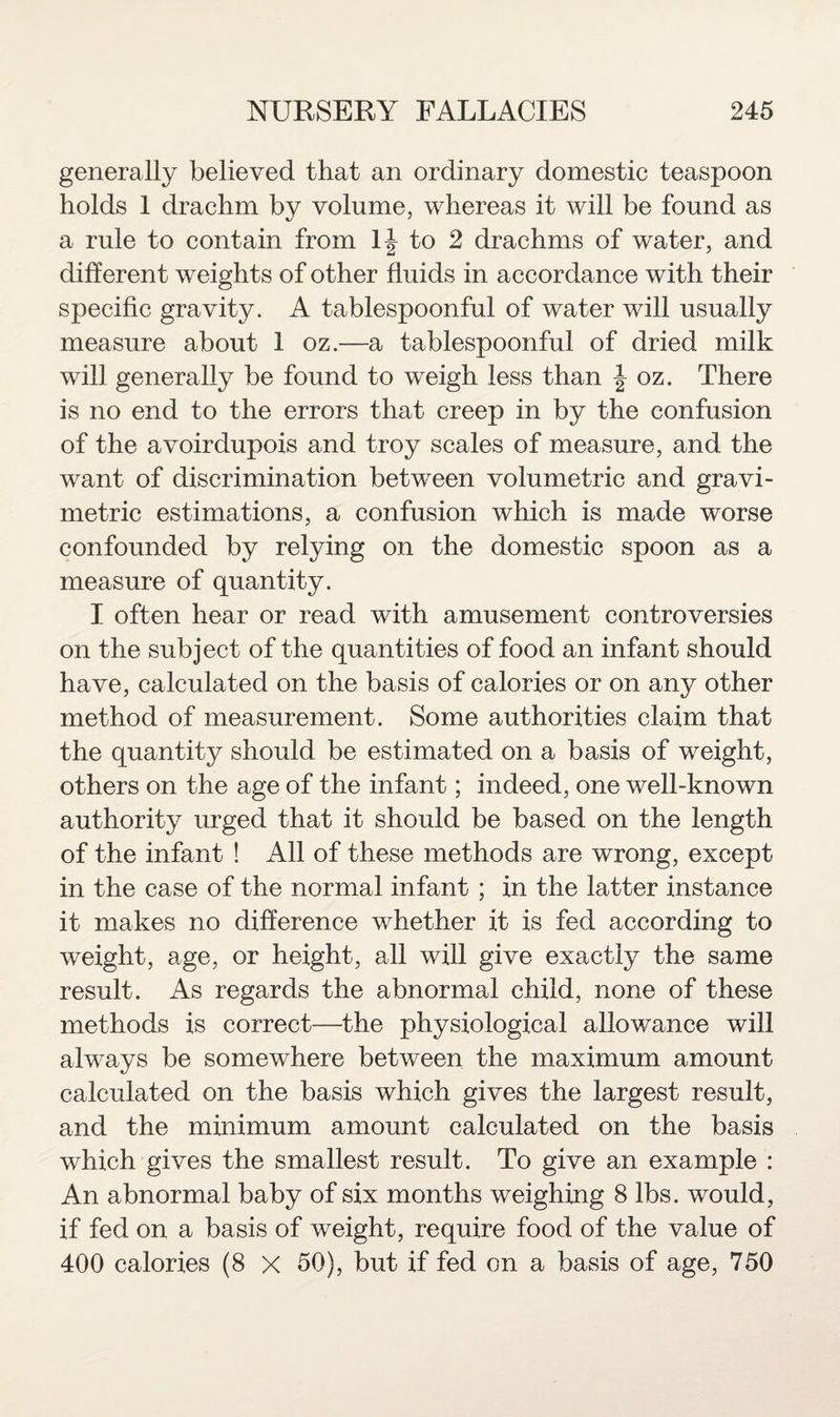 generally believed that an ordinary domestic teaspoon holds 1 drachm by volume, whereas it will be found as a rule to contain from to 2 drachms of water, and different weights of other fluids in accordance with their specific gravity. A tablespoonful of water will usually measure about 1 oz.—a tablespoonful of dried milk will generally be found to weigh less than J oz. There is no end to the errors that creep in by the confusion of the avoirdupois and troy scales of measure, and the want of discrimination between volumetric and gravi¬ metric estimations, a confusion which is made worse confounded by relying on the domestic spoon as a measure of quantity. I often hear or read with amusement controversies on the subject of the quantities of food an infant should have, calculated on the basis of calories or on any other method of measurement. Some authorities claim that the quantity should be estimated on a basis of weight, others on the age of the infant; indeed, one well-known authority urged that it should be based on the length of the infant ! All of these methods are wrong, except in the case of the normal infant ; in the latter instance it makes no difference whether it is fed according to weight, age, or height, all will give exactly the same result. As regards the abnormal child, none of these methods is correct—the physiological allowance will always be somewhere between the maximum amount calculated on the basis which gives the largest result, and the minimum amount calculated on the basis which gives the smallest result. To give an example : An abnormal baby of six months weighing 8 lbs. would, if fed on a basis of weight, require food of the value of 400 calories (8 X 50), but if fed on a basis of age, 750