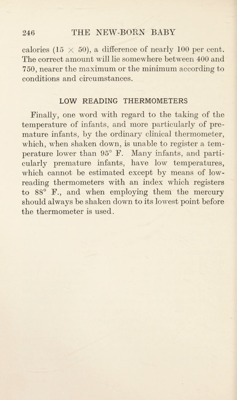 calories (15 X 50), a difference of nearly 100 per cent. The correct amount will lie somewhere between 400 and 750, nearer the maximum or the minimum according to conditions and circumstances. LOW READING THERMOMETERS Finally, one word with regard to the taking of the temperature of infants, and more particularly of pre¬ mature infants, by the ordinary clinical thermometer, which, when shaken down, is unable to register a tem¬ perature lower than 95° F. Many infants, and parti¬ cularly premature infants, have low temperatures, which cannot be estimated except by means of low- reading thermometers with an index which registers to 88° F., and when employing them the mercury should always be shaken down to its lowest point before the thermometer is used.