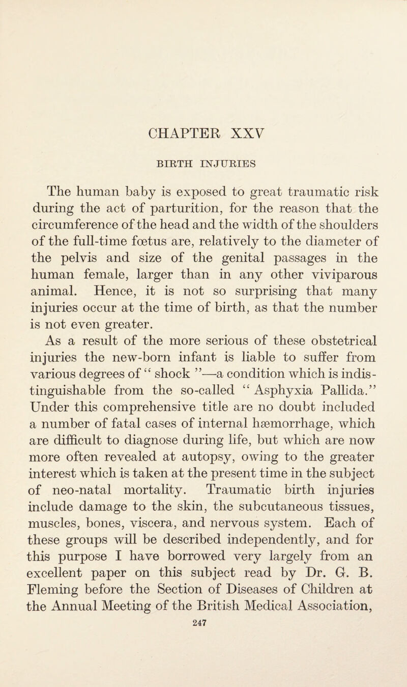 CHAPTER XXV BIRTH INJURIES The human baby is exposed to great traumatic risk during the act of parturition, for the reason that the circumference of the head and the width of the shoulders of the full-time foetus are, relatively to the diameter of the pelvis and size of the genital passages in the human female, larger than in any other viviparous animal. Hence, it is not so surprising that many injuries occur at the time of birth, as that the number is not even greater. As a result of the more serious of these obstetrical injuries the new-born infant is liable to suffer from various degrees of “ shock ”—a condition which is indis¬ tinguishable from the so-called “ Asphyxia Pallida.” Under this comprehensive title are no doubt included a number of fatal cases of internal haemorrhage, which are difficult to diagnose during life, but which are now more often revealed at autopsy, owing to the greater interest which is taken at the present time in the subject of neo-natal mortality. Traumatic birth injuries include damage to the skin, the subcutaneous tissues, muscles, bones, viscera, and nervous system. Each of these groups will be described independently, and for this purpose I have borrowed very largely from an excellent paper on this subject read by Dr. G. B. Fleming before the Section of Diseases of Children at the Annual Meeting of the British Medical Association,