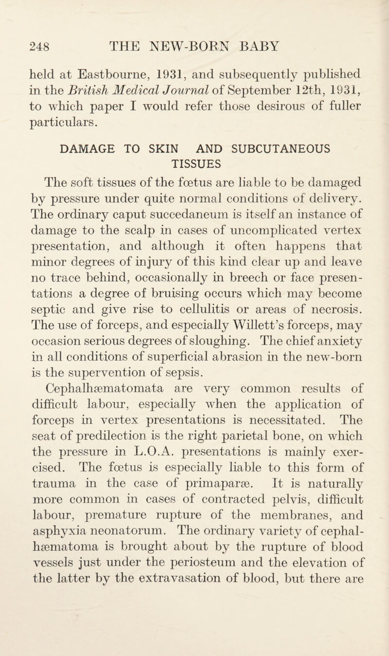 held at Eastbourne, 1931, and subsequently published in the British Medical Journal of September 12th, 1931, to which paper I would refer those desirous of fuller particulars. DAMAGE TO SKIN AND SUBCUTANEOUS TISSUES The soft tissues of the foetus are liable to be damaged by pressure under quite normal conditions of delivery. The ordinary caput succedaneum is itself an instance of damage to the scalp in cases of uncomplicated vertex presentation, and although it often happens that minor degrees of injury of this kind clear up and leave no trace behind, occasionally in breech or face presen¬ tations a degree of bruising occurs which may become septic and give rise to cellulitis or areas of necrosis. The use of forceps, and especially Willett’s forceps, may occasion serious degrees of sloughing. The chief anxiety in all conditions of superficial abrasion in the new-born is the supervention of sepsis. Cephalhematomata are very common results of difficult labour, especially when the application of forceps in vertex presentations is necessitated. The seat of predilection is the right parietal bone, on which the pressure in L.O.A. presentations is mainly exer¬ cised. The foetus is especially liable to this form of trauma in the case of primapare. It is naturally more common in cases of contracted pelvis, difficult labour, prenmture rupture of the membranes, and asphyxia neonatorum. The ordinary variety of cephal¬ hematoma is brought about by the rupture of blood vessels just under the periosteum and the elevation of the latter by the extravasation of blood, but there are