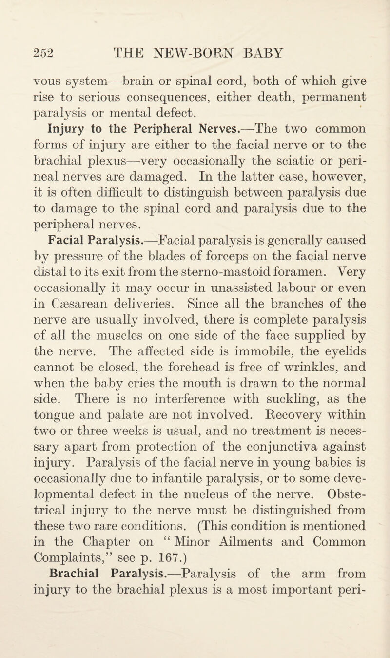 vous system—brain or spinal cord, both of which give rise to serious consequences, either death, permanent paralysis or mental defect. Injury to the Peripheral Nerves.—The two common forms of in jury are either to the facial nerve or to the brachial plexus—very occasionally the sciatic or peri¬ neal nerves are damaged. In the latter case, however, it is often difficult to distinguish between paralysis due to damage to the spinal cord and paralysis due to the peripheral nerves. Facial Paralysis.—Facial paralysis is generally caused by pressure of the blades of forceps on the facial nerve distal to its exit from the sterno -mastoid foramen. Very occasionally it may occur in unassisted labour or even in Caesarean deliveries. Since all the branches of the nerve are usually involved, there is complete paralysis of all the muscles on one side of the face supplied by the nerve. The affected side is immobile, the eyelids cannot be closed, the forehead is free of wrinkles, and when the baby cries the mouth is drawn to the normal side. There is no interference with suckling, as the tongue and palate are not involved. Recovery within two or three weeks is usual, and no treatment is neces¬ sary apart from protection of the conjunctiva against injury. Paralysis of the facial nerve in young babies is occasionally due to infantile paralysis, or to some deve¬ lopmental defect in the nucleus of the nerve. Obste¬ trical injury to the nerve must be distinguished from these two rare conditions. (This condition is mentioned in the Chapter on “ Minor Ailments and Common Complaints,” see p. 167.) Brachial Paralysis.—Paralysis of the arm from injury to the brachial plexus is a most important peri-