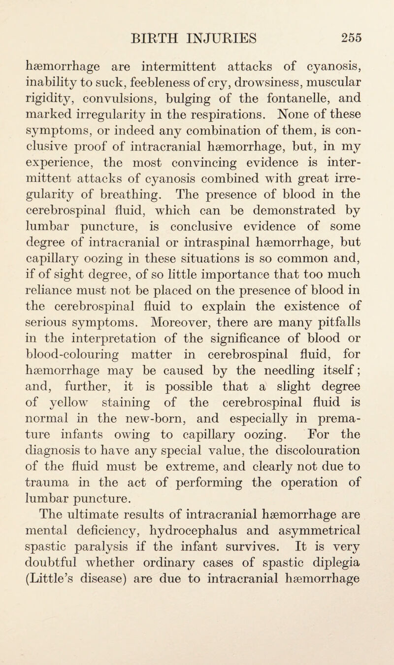 haemorrhage are intermittent attacks of cyanosis, inability to suck, feebleness of cry, drowsiness, muscular rigidity, convulsions, bulging of the fontanelle, and marked irregularity in the respirations. None of these symptoms, or indeed any combination of them, is con¬ clusive proof of intracranial haemorrhage, but, in my experience, the most convincing evidence is inter¬ mittent attacks of cyanosis combined with great irre- gularit}^ of breathing. The presence of blood in the cerebrospinal fluid, which can be demonstrated by lumbar puncture, is conclusive evidence of some degree of intracranial or intraspinal haemorrhage, but capillary oozing in these situations is so common and, if of sight degree, of so little importance that too much reliance must not be placed on the presence of blood in the cerebrospinal fluid to explain the existence of serious symptoms. Moreover, there are many pitfalls in the interpretation of the significance of blood or blood-colouring matter in cerebrospinal fluid, for haemorrhage may be caused by the needling itself; and, further, it is possible that a slight degree of yellow staining of the cerebrospinal fluid is normal in the new-born, and especially in prema¬ ture infants owing to capillary oozing. For the diagnosis to have any special value, the discolouration of the fluid must be extreme, and clearly not due to trauma in the act of performing the operation of lumbar puncture. The ultimate results of intracranial haemorrhage are mental deficiency, hydrocephalus and asymmetrical spastic paralysis if the infant survives. It is very doubtful whether ordinary cases of spastic diplegia (Little’s disease) are due to intracranial haemorrhage