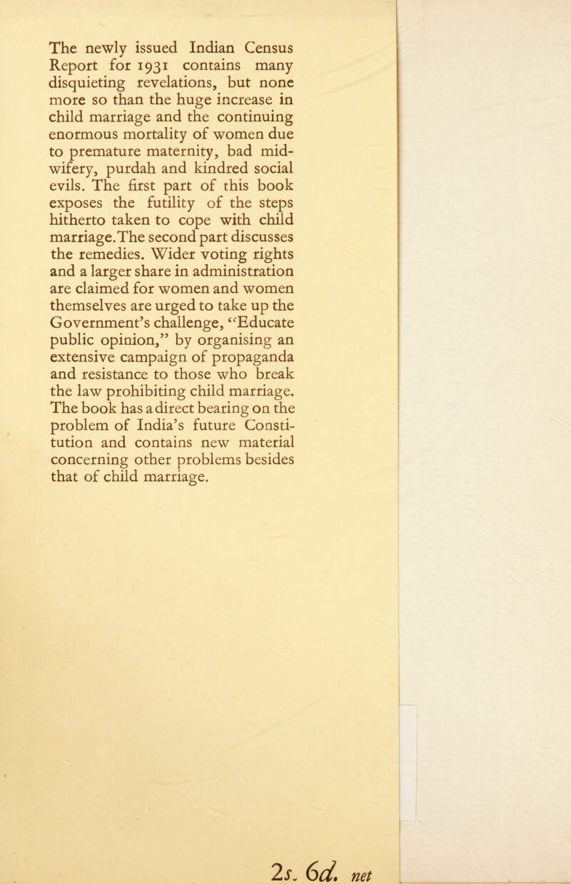 The newly issued Indian Census Report for 1931 contains many disquieting revelations, but none more so than the huge increase in child marriage and the continuing enormous mortality of women due to premature maternity, bad mid¬ wifery, purdah and kindred social evils. The first part of this book exposes the futility of the steps hitherto taken to cope with child marriage.The second part discusses the remedies. Wider voting rights and a larger share in administration are claimed for women and women themselves are urged to take up the Government’s challenge, ‘Educate public opinion,” by organising an extensive campaign of propaganda and resistance to those who break the law prohibiting child marriage. The book has a direct bearing on the problem of India’s future Consti¬ tution and contains new material concerning other problems besides that of child marriage. 2s. 6d. net