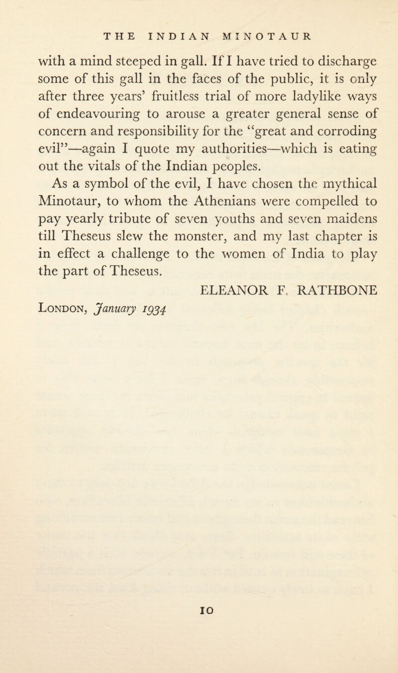 with a mind steeped in gall. If I have tried to discharge some of this gall in the faces of the public, it is only after three years’ fruitless trial of more ladylike ways of endeavouring to arouse a greater general sense of concern and responsibility for the “great and corroding evil”—again I quote my authorities—which is eating out the vitals of the Indian peoples. As a symbol of the evil, I have chosen the mythical Minotaur, to whom the Athenians were compelled to pay yearly tribute of seven youths and seven maidens till Theseus slew the monster, and my last chapter is in effect a challenge to the women of India to play the part of Theseus. ELEANOR F, RATHBONE London, January 1934
