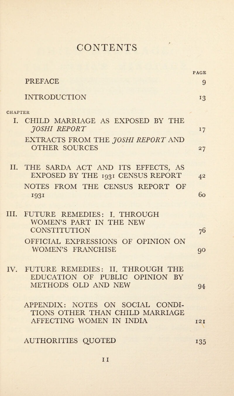 CONTENTS PAGE PREFACE 9 INTRODUCTION 13 CHAPTER I. CHILD MARRIAGE AS EXPOSED BY THE JO SHI REPORT 17 EXTRACTS FROM THE JO SHI REPORT AND OTHER SOURCES 27 II. THE SARDA ACT AND ITS EFFECTS, AS EXPOSED BY THE 1931 CENSUS REPORT 42 NOTES FROM THE CENSUS REPORT OF 1931 60 III. FUTURE REMEDIES: I. THROUGH WOMEN’S PART IN THE NEW CONSTITUTION 76 OFFICIAL EXPRESSIONS OF OPINION ON WOMEN’S FRANCHISE 90 IV. FUTURE REMEDIES: II. THROUGH THE EDUCATION OF PUBLIC OPINION BY METHODS OLD AND NEW 94 APPENDIX: NOTES ON SOCIAL CONDI¬ TIONS OTHER THAN CHILD MARRIAGE AFFECTING WOMEN IN INDIA 121 AUTHORITIES QUOTED 135