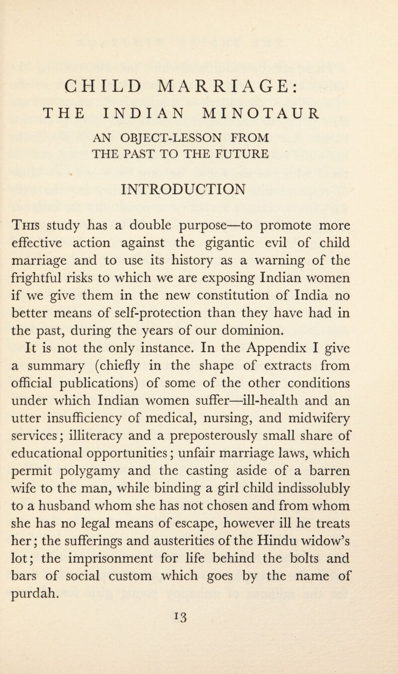 CHILD MARRIAGE: THE INDIAN MINOTAUR AN OBJECT-LESSON FROM THE PAST TO THE FUTURE INTRODUCTION This study has a double purpose—to promote more effective action against the gigantic evil of child marriage and to use its history as a warning of the frightful risks to which we are exposing Indian women if we give them in the new constitution of India no better means of self-protection than they have had in the past, during the years of our dominion. It is not the only instance. In the Appendix I give a summary (chiefly in the shape of extracts from official publications) of some of the other conditions under which Indian women suffer—ill-health and an utter insufficiency of medical, nursing, and midwifery services; illiteracy and a preposterously small share of educational opportunities; unfair marriage laws, which permit polygamy and the casting aside of a barren wife to the man, while binding a girl child indissolubly to a husband whom she has not chosen and from whom she has no legal means of escape, however ill he treats her; the sufferings and austerities of the Hindu widow’s lot; the imprisonment for life behind the bolts and bars of social custom which goes by the name of purdah.