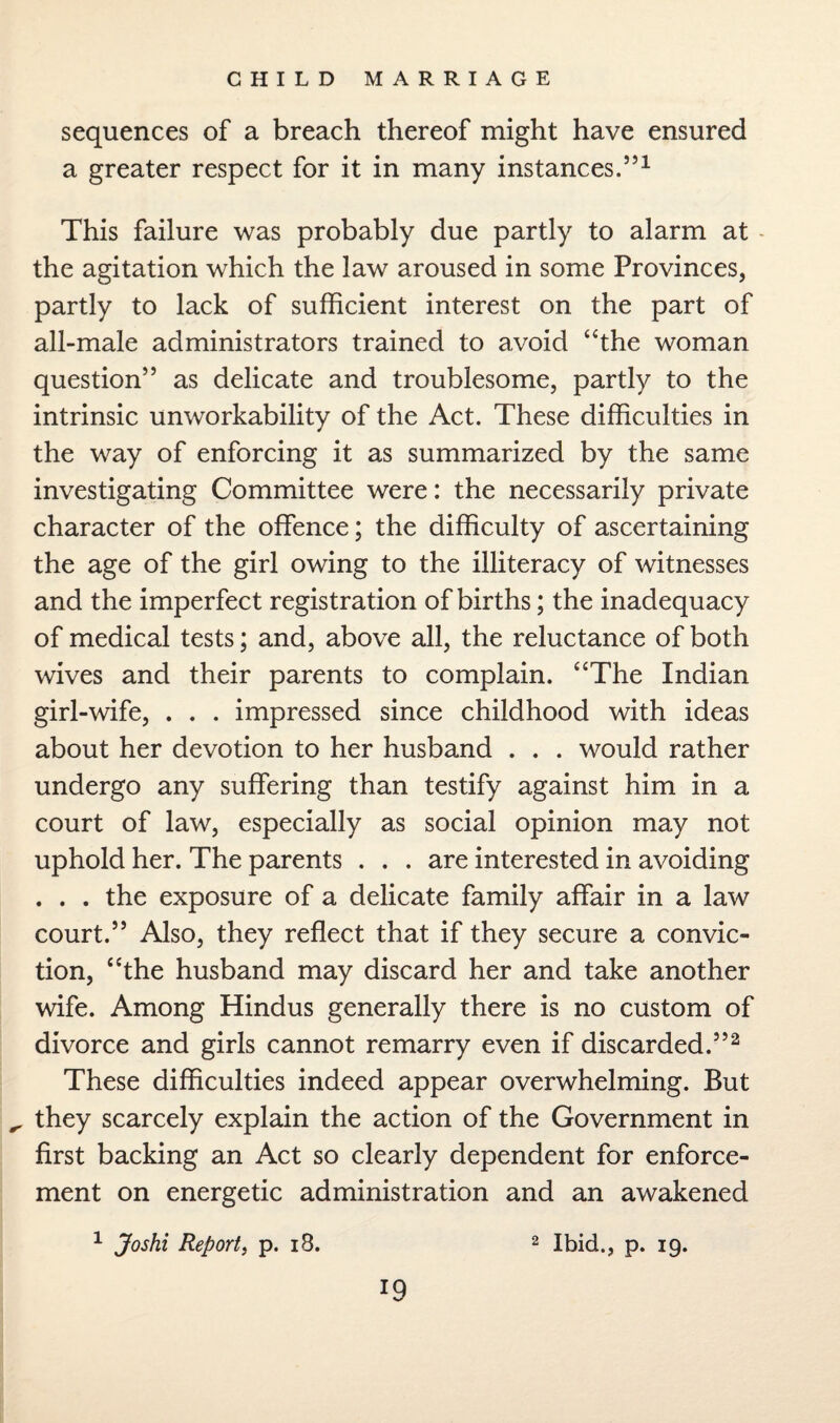 sequences of a breach thereof might have ensured a greater respect for it in many instances.5’1 This failure was probably due partly to alarm at the agitation which the law aroused in some Provinces, partly to lack of sufficient interest on the part of all-male administrators trained to avoid “the woman question” as delicate and troublesome, partly to the intrinsic unworkability of the Act. These difficulties in the way of enforcing it as summarized by the same investigating Committee were: the necessarily private character of the offence; the difficulty of ascertaining the age of the girl owing to the illiteracy of witnesses and the imperfect registration of births; the inadequacy of medical tests; and, above all, the reluctance of both wives and their parents to complain. “The Indian girl-wife, . . . impressed since childhood with ideas about her devotion to her husband . . . would rather undergo any suffering than testify against him in a court of law, especially as social opinion may not uphold her. The parents . . . are interested in avoiding . . . the exposure of a delicate family affair in a law court.” Also, they reflect that if they secure a convic¬ tion, “the husband may discard her and take another wife. Among Hindus generally there is no custom of divorce and girls cannot remarry even if discarded.”2 These difficulties indeed appear overwhelming. But ^ they scarcely explain the action of the Government in first backing an Act so clearly dependent for enforce¬ ment on energetic administration and an awakened 1 Joshi Report, p. 18. 2 Ibid., p. 19. *9