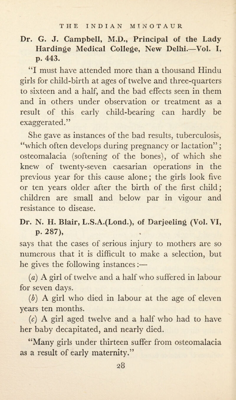 Dr. G. J. Campbell, M.D., Principal of the Lady Hardinge Medical College, New Delhi.—Vol. I, p. 443. “I must have attended more than a thousand Hindu girls for child-birth at ages of twelve and three-quarters to sixteen and a half, and the bad effects seen in them and in others under observation or treatment as a result of this early child-bearing can hardly be exaggerated.” She gave as instances of the bad results, tuberculosis, “which often develops during pregnancy or lactation”; osteomalacia (softening of the bones), of which she knew of twenty-seven caesarian operations in the previous year for this cause alone; the girls look five or ten years older after the birth of the first child; children are small and below par in vigour and resistance to disease. Dr. N. H. Blair, L.S.A.(Lond.), of Darjeeling (Vol. VI, p. 287), says that the cases of serious injury to mothers are so numerous that it is difficult to make a selection, but he gives the following instances:— (a) A girl of twelve and a half who suffered in labour for seven days. (b) A girl who died in labour at the age of eleven years ten months. (c) A girl aged twelve and a half who had to have her baby decapitated, and nearly died. “Many girls under thirteen suffer from osteomalacia as a result of early maternity.”