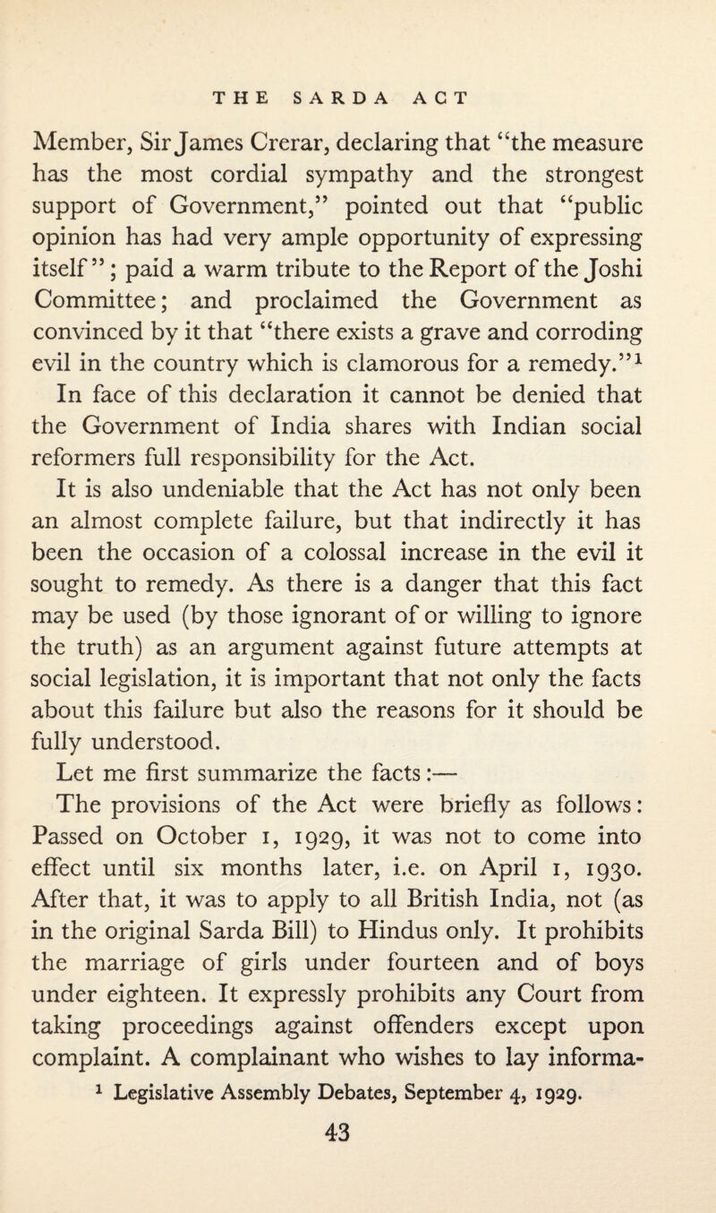 Member, Sir James Crerar, declaring that “the measure has the most cordial sympathy and the strongest support of Government,” pointed out that “public opinion has had very ample opportunity of expressing itself”; paid a warm tribute to the Report of the Joshi Committee; and proclaimed the Government as convinced by it that “there exists a grave and corroding evil in the country which is clamorous for a remedy.”1 In face of this declaration it cannot be denied that the Government of India shares with Indian social reformers full responsibility for the Act. It is also undeniable that the Act has not only been an almost complete failure, but that indirectly it has been the occasion of a colossal increase in the evil it sought to remedy. As there is a danger that this fact may be used (by those ignorant of or willing to ignore the truth) as an argument against future attempts at social legislation, it is important that not only the facts about this failure but also the reasons for it should be fully understood. Let me first summarize the facts:— The provisions of the Act were briefly as follows: Passed on October i, 1929, it was not to come into effect until six months later, i.e. on April 1, 1930. After that, it was to apply to all British India, not (as in the original Sarda Bill) to Hindus only. It prohibits the marriage of girls under fourteen and of boys under eighteen. It expressly prohibits any Court from taking proceedings against offenders except upon complaint. A complainant who wishes to lay informa- 1 Legislative Assembly Debates, September 4, 1929.