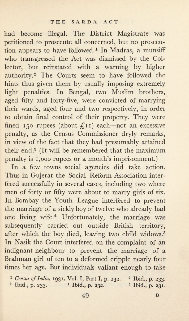 had become illegal. The District Magistrate was petitioned to prosecute all concerned, but no prosecu¬ tion appears to have followed.1 In Madras, a munsiff who transgressed the Act was dismissed by the Col¬ lector, but reinstated with a warning by higher authority.2 The Courts seem to have followed the hints thus given them by usually imposing extremely light penalties. In Bengal, two Muslim brothers, aged fifty and forty-five, were convicted of marrying their wards, aged four and two respectively, in order to obtain final control of their property. They were fined 150 rupees (about £11) each—not an excessive penalty, as the Census Commissioner dryly remarks, in view of the fact that they had presumably attained their end.3 (It will be remembered that the maximum penalty is 1,000 rupees or a month’s imprisonment.) In a few towns social agencies did take action. Thus in Gujerat the Social Reform Association inter¬ fered successfully in several cases, including two where men of forty or fifty were about to marry girls of six. In Bombay the Youth League interfered to prevent the marriage of a sickly boy of twelve who already had one living wife.4 Unfortunately, the marriage was subsequently carried out outside British territory, after which the boy died, leaving two child widows.5 In Nasik the Court interfered on the complaint of an indignant neighbour to prevent the marriage of a Brahman girl of ten to a deformed cripple nearly four times her age. But individuals valiant enough to take 1 Census of India, 1931, Vol. I, Part I, p. 232. 2 Ibid., p. 233. 3 Ibid., p. 233. 4 Ibid., p. 232. 5 Ibid., p. 231.