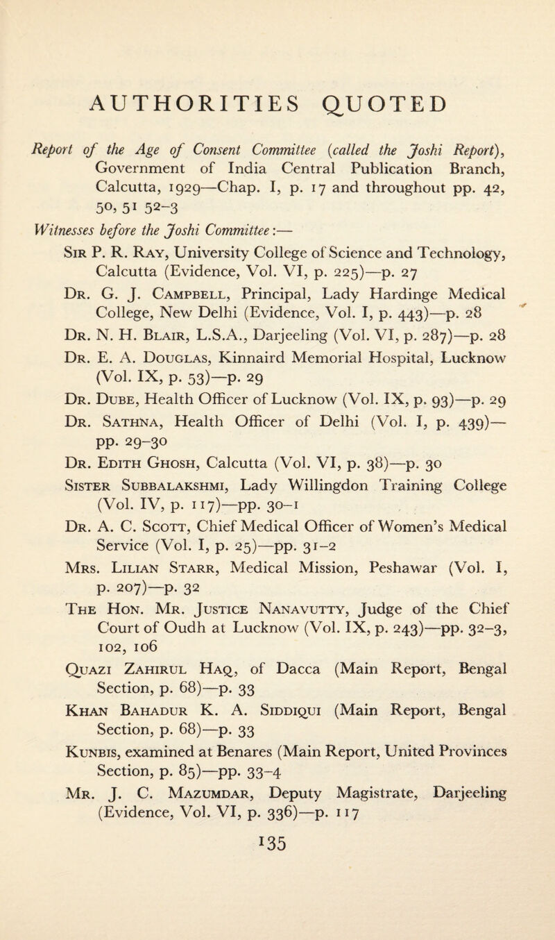 AUTHORITIES QUOTED Report of the Age of Consent Committee (called the Joshi Report), Government of India Central Publication Branch, Calcutta, 1929—Chap. I, p. 17 and throughout pp. 42, 5i 52-3 Witnesses before the Joshi Committee:— Sir P. R. Ray, University College of Science and Technology, Calcutta (Evidence, Vol. VI, p. 225)—p. 27 Dr. G. J. Campbell, Principal, Lady Hardinge Medical College, New Delhi (Evidence, Vol. I, p. 443)—p. 28 Dr. N. H. Blair, L.S.A., Darjeeling (Vol. VI, p. 287)—p. 28 Dr. E. A. Douglas, Kinnaird Memorial Hospital, Lucknow (Vol. IX, p. 53)— p. 29 Dr. Dube, Health Officer of Lucknow (Vol. IX, p, 93)—p. 29 Dr. Sathna, Health Officer of Delhi (Vol. I, p. 439)— pp. 29-30 Dr. Edith Ghosh, Calcutta (Vol. VI, p. 38)—p. 30 Sister Subbalakshmi, Lady Willingdon Training College (Vol. IV, p. 117)—pp. 30-1 Dr. A. C. Scott, Chief Medical Officer of Women’s Medical Service (Vol. I, p. 25)—pp. 31-2 Mrs. Lilian Starr, Medical Mission, Peshawar (Vol. I, p. 207)—p. 32 The Hon. Mr. Justice Nanavutty, Judge of the Chief Court of Oudh at Lucknow (Vol. IX, p. 243)—pp. 32-3, 102, 106 Quazi Zahirul Haq, of Dacca (Main Report, Bengal Section, p. 68)—p. 33 Khan Bahadur K. A. Siddiqui (Main Report, Bengal Section, p. 68)—p. 33 Kunbis, examined at Benares (Main Report, United Provinces Section, p. 85)—pp. 33-4 Mr. J. C. Mazumdar, Deputy Magistrate, Darjeeling (Evidence, Vol. VI, p. 336)—p. 117 x35