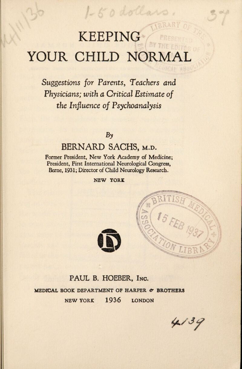 KEEPING YOUR CHILD NORMAL Suggestions for Parents, Teachers and Physicians; with a Critical Estimate of the Influence of Psychoanalysis By BERNARD SACHS, m.d. Former President, New York Academy of Medicine; President, First International Neurological Congress, Berne, 1931; Director of Child Neurology Research. NEW YORK PAUL B. HOEBER, Inc. MEDICAL BOOK DEPARTMENT OF HARPER & BROTHERS NEW YORK 1936 LONDON