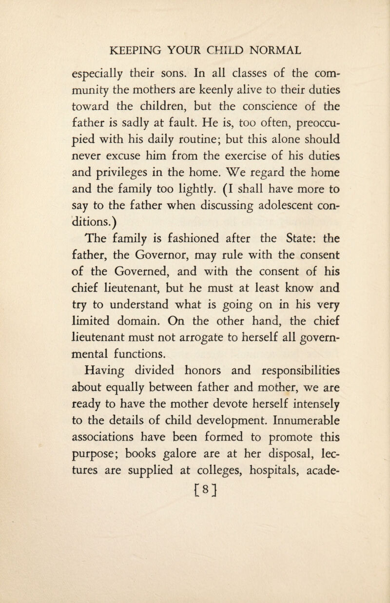 especially their sons. In all classes of the com¬ munity the mothers are keenly alive to their duties toward the children, but the conscience of the father is sadly at fault. He is, too often, preoccu¬ pied with his daily routine; but this alone should never excuse him from the exercise of his duties and privileges in the home. We regard the home and the family too lightly. (I shall have more to say to the father when discussing adolescent con¬ ditions.) The family is fashioned after the State: the father, the Governor, may rule with the consent of the Governed, and with the consent of his chief lieutenant, but he must at least know and try to understand what is going on in his very limited domain. On the other hand, the chief lieutenant must not arrogate to herself all govern¬ mental functions. Having divided honors and responsibilities about equally between father and mother, we are ready to have the mother devote herself intensely to the details of child development. Innumerable associations have been formed to promote this purpose; books galore are at her disposal, lec¬ tures are supplied at colleges, hospitals, acade- C8]