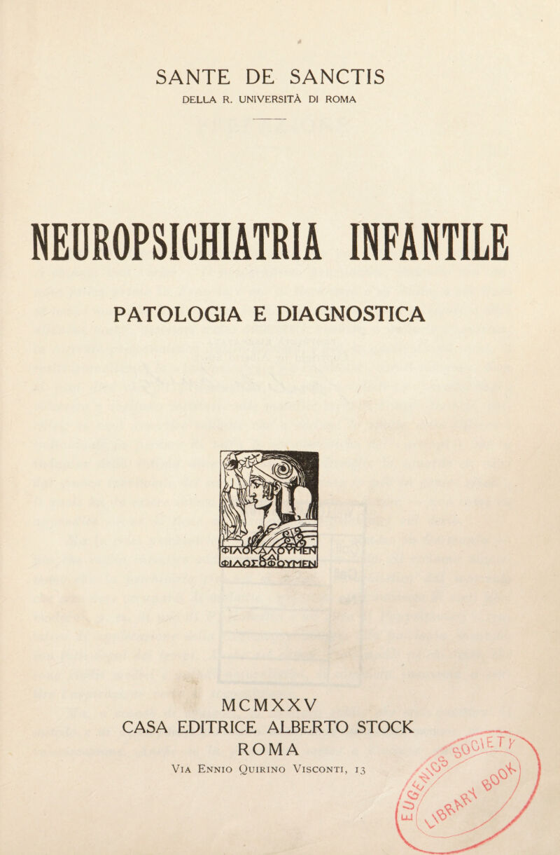 SANTE DE SANCTIS DELLA R. UNIVERSITÀ DI ROMA NEDROPSICHIATRIA INFANTILE PATOLOGIA E DIAGNOSTICA MCMXXV CASA EDITRICE ALBERTO STOCK ROMA VVìlQ Via Ennio Quirino Visconti, 13 \V /V / Cs CL A « JS