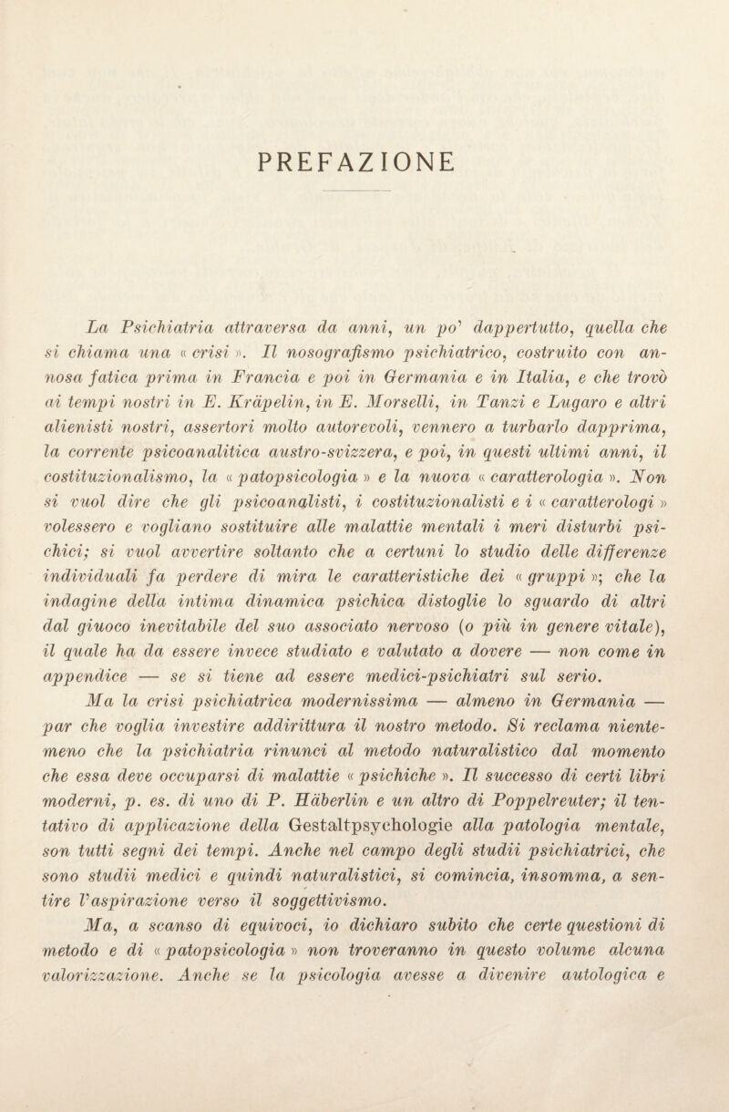 PREFAZIONE La Psichiatria attraversa da anni, un po' dappertutto, quella che si chiama una « msi ». ZZ nosografismo psichiatrico, costruito con an¬ nosa fatica prima in Francia e poi in Germania e in Italia, 6 Zrow ai tempi nostri in E. Krdpelin, in E. Morselli, m Tanzi e Lugaro e altri alienisti nostri, assertori molto autorevoli, vennero a turbarlo dapprima, Za corrente psicoanalitica austro-svizzera, e poi, m questi ultimi anni, il costituzionalismo, la «patopsicologià » e la nuova «caratterologia ». Non si vuol dire che gli psicoanalisti, i costituzionalisti e i « caratterologi » volessero e vogliano sostituire alle malattie mentali i meri disturbi psi¬ chici; si vuol avvertire soltanto che a certuni lo studio delle differenze individuali fa perdere di mira le caratteristiche dei « gruppi »; Za indagine della intima dinamica psichica distoglie lo sguardo di altri dal giuoco inevitabile del suo associato nervoso (o piu in genere vitale), il quale ha da essere invece studiato e valutato a dovere — non come in appendice — se si tiene ad essere medici-psichiatri sul serio. Ma la crisi psichiatrica modernissima -— almeno in Germania — par che voglia investire addirittura il nostro metodo. Si reclama niente¬ meno che la psichiatria rinunci al metodo naturalistico dal momento che essa deve occuparsi di malattie « psichiche ». Il successo di certi libri moderni, p. es. di uno di P. Hàberlin e un altro di Poppelreuter; il ten¬ tativo di applicazione della Gestaltpsyehologie alla patologia mentale, son tutti segni dei tempi. Anche nel campo degli studii psichiatrici, che sono studii medici e quindi naturalistici, si comincia, insomma, a sen- * tire Vaspirazione verso il soggettivismo. Ma, a scanso di equivoci, io dichiaro subito che certe questioni di metodo e di « p atop sicolo già » non troveranno in questo volume alcuna valorizzazione. Anche se la psicologia avesse a divenire autologica e