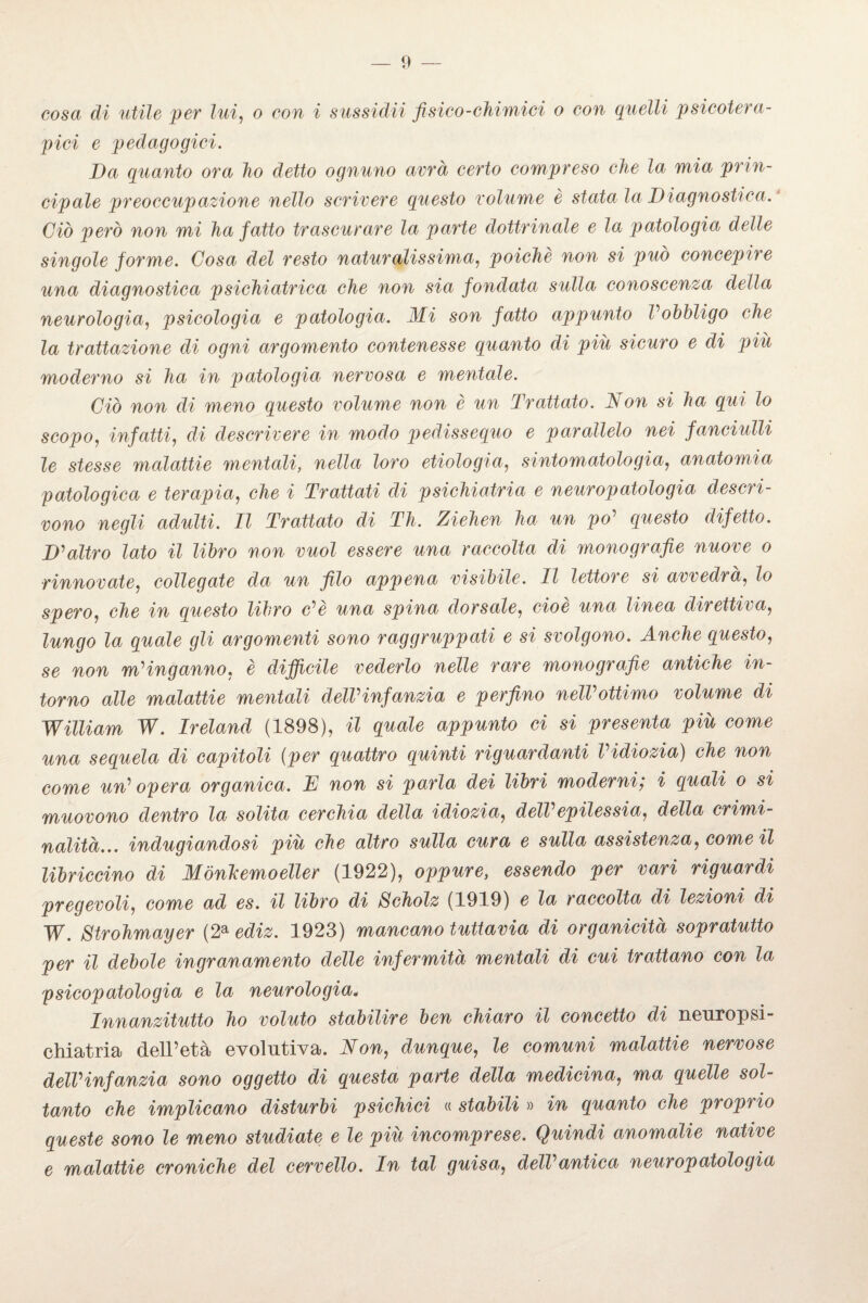 — li¬ cosa di utile per lui, o cow i sussidii fisico-chimici o con quelli psicotera¬ pici e pedagogici. Da quanto ora ho detto ognuno avrà certo compreso che la mia prin¬ cipale preoccupazione nello scrivere questo volume è stata la Diagnostica. Ciò però non mi ha fatto trascurare la parte dottrinale e la patologia delle singole forme. Cosa del resto naturalissima, poiché non si può concepire una diagnostica psichiatrica che non sia fondata sulla conoscenza della neurologia, psicologia e patologia. Mi son fatto appunto Vobbligo che la trattazione di ogni argomento contenesse quanto di piu sicuro e di più moderno si ha in patologia nervosa e mentale. Ciò non di meno questo volume non è un Trattato. Non si ha qui lo scopo, infatti, di descrivere in modo pedissequo e parallelo nei fanciulli le stesse malattie mentali, nella loro etiologia, sintomatologia, anatomia patologica e terapia, che i Trattati di psichiatria e neuropatologia descri¬ vono negli adulti. Il Trattato di Th. Ziehen ha un po' questo difetto. D'altro lato il libro non vuol essere una raccolta di monografie nuove o rinnovate, collegate da un filo appena visibile. Il lettore si avvedrà, lo spero, che in questo libro c'è una spina dorsale, cioè una linea direttiva, lungo la quale gli argomenti sono raggruppati e si svolgono. Anche questo, se non m'inganno. è diffìcile vederlo nelle rare monografie antiche in¬ torno alle malattie mentali dell'infanzia e perfino nell'ottimo volume di William W. Ireland (1898), il quale appunto ci si presenta più come una sequela di capitoli (per quattro quinti riguardanti l'idiozia) che non come un' opera organica. D non si parla dei libri moderni; i quali o si muovono dentro la solita cerchia della idiozia, dell'epilessia, della crimi¬ nalità... indugiandosi più che altro sulla cura e sulla assistenza, come il libriccino di Mònkemoeiler (1922), oppure, essendo per vari riguardi pregevoli, come ad es. il libro di Scholz (1919) e la raccolta di lezioni di W. Strohmayer (2a ediz. 1923) mancano tuttavia di organicità sopratutto per il debole ingranamelo delle infermità mentali di cui trattano con la psicopatologia e la neurologia. Innanzitutto ho voluto stabilire ben chiaro il concetto di neuropsi- chiatria dell’età evolutiva. Non, dunque, le comuni malattie nervose dell'infanzia sono oggetto di questa parte della medicina, ma quelle sol¬ tanto che implicano disturbi psichici « stabili » in quanto che proprio queste sono le meno studiate e le più incomprese. Quindi anomalie native e malattie croniche del cervello. In tal guisa, dell'antica neuropatologia