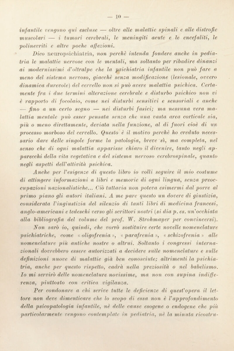 infantile vengono qui escluse — oltre alle malattie spinali e alle distrofie muscolari — i tumori cerebrali, le meningiti acute e le encefaliti, le polinevriti e altre poche affezioni. Dico neuropsichiatria, non perchè intenda fondere anche in pedia¬ tria le malattie nervose con le mentali, ma soltanto per ribadire dinanzi ai modernissimi d'oltralpe che la psichiatria infantile non può fare a meno del sistema nervoso, giacché senza modificazione (lesionale, ovvero dinamica durevole) del cervello non si può avere malattia psichica. Certa¬ mente fra i due termini alterazione cerebrale e disturbo psichico non vi è rapporto di focolaio, come nei disturbi sensitivi e sensoriali e anche — fino a un certo segno — nei disturbi fasici; ma nessuna vera ma¬ lattia mentale può esser pensata senza che una vasta area corticale sia, piu o meno direttamente, deviata nella funzione, al di fuori cioè di un processo morboso del cervello. Questo è il motivo perchè ho creduto neces¬ sario dare delle singole forme la patologia, breve 'sì, ma completa, nel senso che di ogni malattia apparisse chiaro il divenire, tanto negli ap¬ parecchi della vita vegetativa e del sistema nervoso cerebrospinale, quanto negli aspetti delVattività psichica. Anche per Vesigenze di questo libro io volli seguire il mio costume di attingere informazioni a libri e memorie di ogni lingua, senza preoc¬ cupazioni nazionalistiche... Ciò tuttavia non poteva esimermi dal porre al primo piano gli autori italiani. A me pare questo un dovere di giustizia, considerata Vingiustizia del silenzio di tanti libri di medicina francesi, anglo-americani e tedeschi verso gli scrittori nostri (si diap. es. un'occhiata alla bibliografia del volume del prof. W. Strohmayer per convincersi). Non sarò io, quindi, che vorrò sostituire certe novelle nomenclature psichiatriche, come « oligofrenia », « parafrenia », « schizofrenia » alle nomenclature più antiche nostre o altrui. Soltanto i congressi interna¬ zionali dovrebbero essere autorizzati a decidere sulle nomenclature e sulle definizioni nuove di malattie già ben conosciute; altrimenti la psichia¬ tria, anche per questo rispetto, cadrà nella preziosità o nel babelismo. Io mi servirò delle nomenclature novissime, ma non con supina indiffe¬ renza, piuttosto con critica vigilanza. Per condonare a chi scrive tutte le deficienze di quest'opera il let¬ tore non deve dimenticare che lo scopo di essa non è Vapprofondimento della psicopatologia infantile, nè delle cause esogene o endogene che più particolarmente vengono contemplate in pediatria, nè la minuta ricostru-