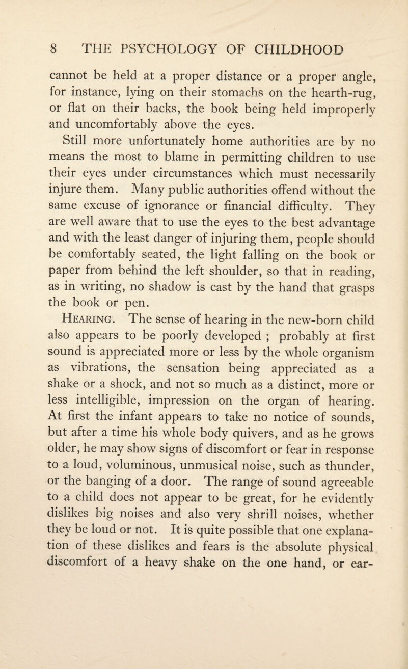 cannot be held at a proper distance or a proper angle, for instance, lying on their stomachs on the hearth-rug, or flat on their backs, the book being held improperly and uncomfortably above the eyes. Still more unfortunately home authorities are by no means the most to blame in permitting children to use their eyes under circumstances which must necessarily injure them. Many public authorities offend without the same excuse of ignorance or financial difficulty. They are well aware that to use the eyes to the best advantage and with the least danger of injuring them, people should be comfortably seated, the light falling on the book or paper from behind the left shoulder, so that in reading, as in writing, no shadow is cast by the hand that grasps the book or pen. Hearing. The sense of hearing in the new-born child also appears to be poorly developed ; probably at first sound is appreciated more or less by the whole organism as vibrations, the sensation being appreciated as a shake or a shock, and not so much as a distinct, more or less intelligible, impression on the organ of hearing. At first the infant appears to take no notice of sounds, but after a time his whole body quivers, and as he grows older, he may show signs of discomfort or fear in response to a loud, voluminous, unmusical noise, such as thunder, or the banging of a door. The range of sound agreeable to a child does not appear to be great, for he evidently dislikes big noises and also very shrill noises, whether they be loud or not. It is quite possible that one explana¬ tion of these dislikes and fears is the absolute physical discomfort of a heavy shake on the one hand, or ear-