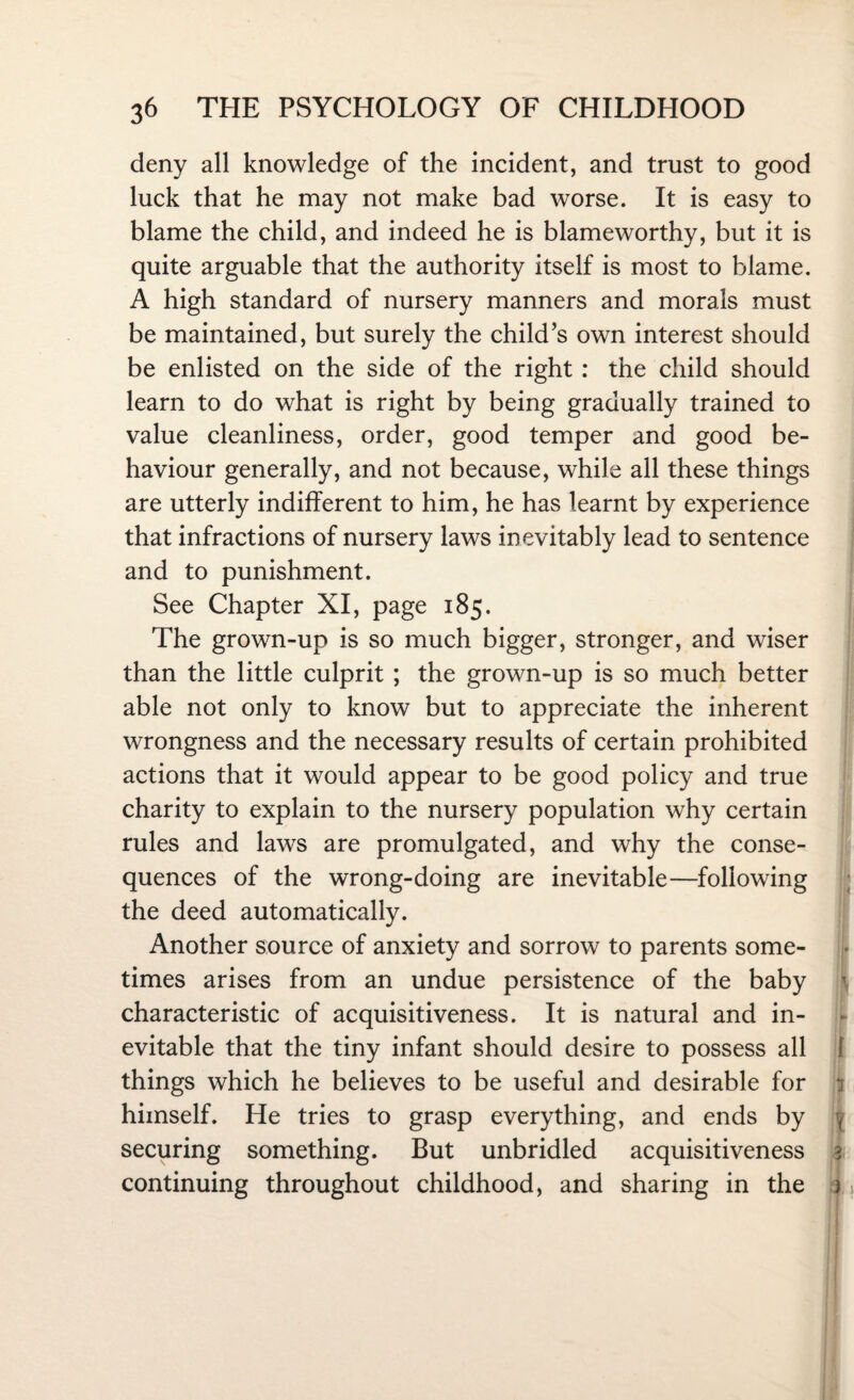 deny all knowledge of the incident, and trust to good luck that he may not make bad worse. It is easy to blame the child, and indeed he is blameworthy, but it is quite arguable that the authority itself is most to blame. A high standard of nursery manners and morals must be maintained, but surely the child’s own interest should be enlisted on the side of the right : the child should learn to do what is right by being gradually trained to value cleanliness, order, good temper and good be¬ haviour generally, and not because, while all these things are utterly indifferent to him, he has learnt by experience that infractions of nursery laws inevitably lead to sentence and to punishment. See Chapter XI, page 185. The grown-up is so much bigger, stronger, and wiser than the little culprit ; the grown-up is so much better able not only to know but to appreciate the inherent wrongness and the necessary results of certain prohibited actions that it would appear to be good policy and true charity to explain to the nursery population why certain rules and laws are promulgated, and why the conse¬ quences of the wrong-doing are inevitable—following the deed automatically. Another source of anxiety and sorrow to parents some¬ times arises from an undue persistence of the baby characteristic of acquisitiveness. It is natural and in¬ evitable that the tiny infant should desire to possess all things which he believes to be useful and desirable for himself. He tries to grasp everything, and ends by securing something. But unbridled acquisitiveness continuing throughout childhood, and sharing in the >