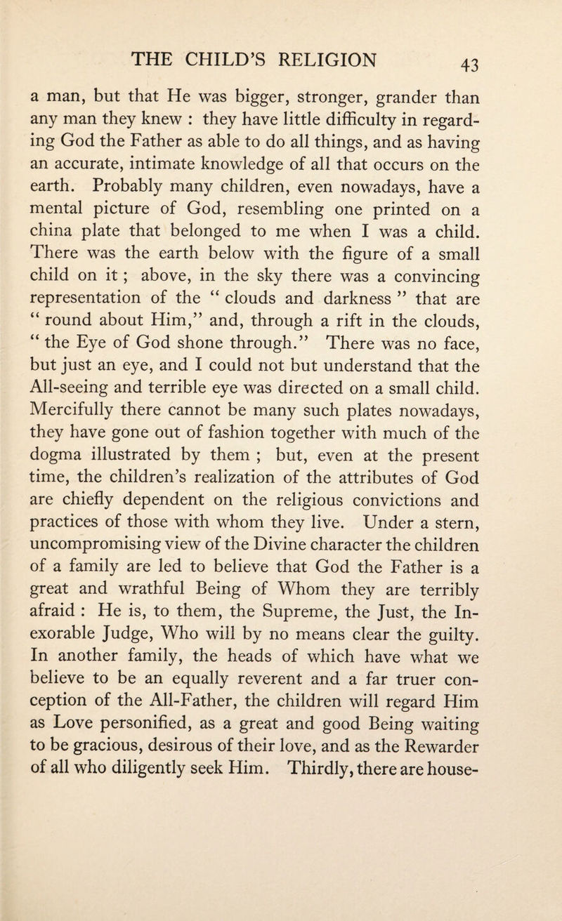 a man, but that He was bigger, stronger, grander than any man they knew : they have little difficulty in regard¬ ing God the Father as able to do all things, and as having an accurate, intimate knowledge of all that occurs on the earth. Probably many children, even nowadays, have a mental picture of God, resembling one printed on a china plate that belonged to me when I was a child. There was the earth below with the figure of a small child on it; above, in the sky there was a convincing representation of the “ clouds and darkness ” that are “ round about Him,” and, through a rift in the clouds, “ the Eye of God shone through.” There was no face, but just an eye, and I could not but understand that the All-seeing and terrible eye was directed on a small child. Mercifully there cannot be many such plates nowadays, they have gone out of fashion together with much of the dogma illustrated by them ; but, even at the present time, the children’s realization of the attributes of God are chiefly dependent on the religious convictions and practices of those with whom they live. Under a stern, uncompromising view of the Divine character the children of a family are led to believe that God the Father is a great and wrathful Being of Whom they are terribly afraid : He is, to them, the Supreme, the Just, the In¬ exorable Judge, Who will by no means clear the guilty. In another family, the heads of which have what we believe to be an equally reverent and a far truer con¬ ception of the All-Father, the children will regard Him as Love personified, as a great and good Being waiting to be gracious, desirous of their love, and as the Rewarder of all who diligently seek Him. Thirdly, there are house-