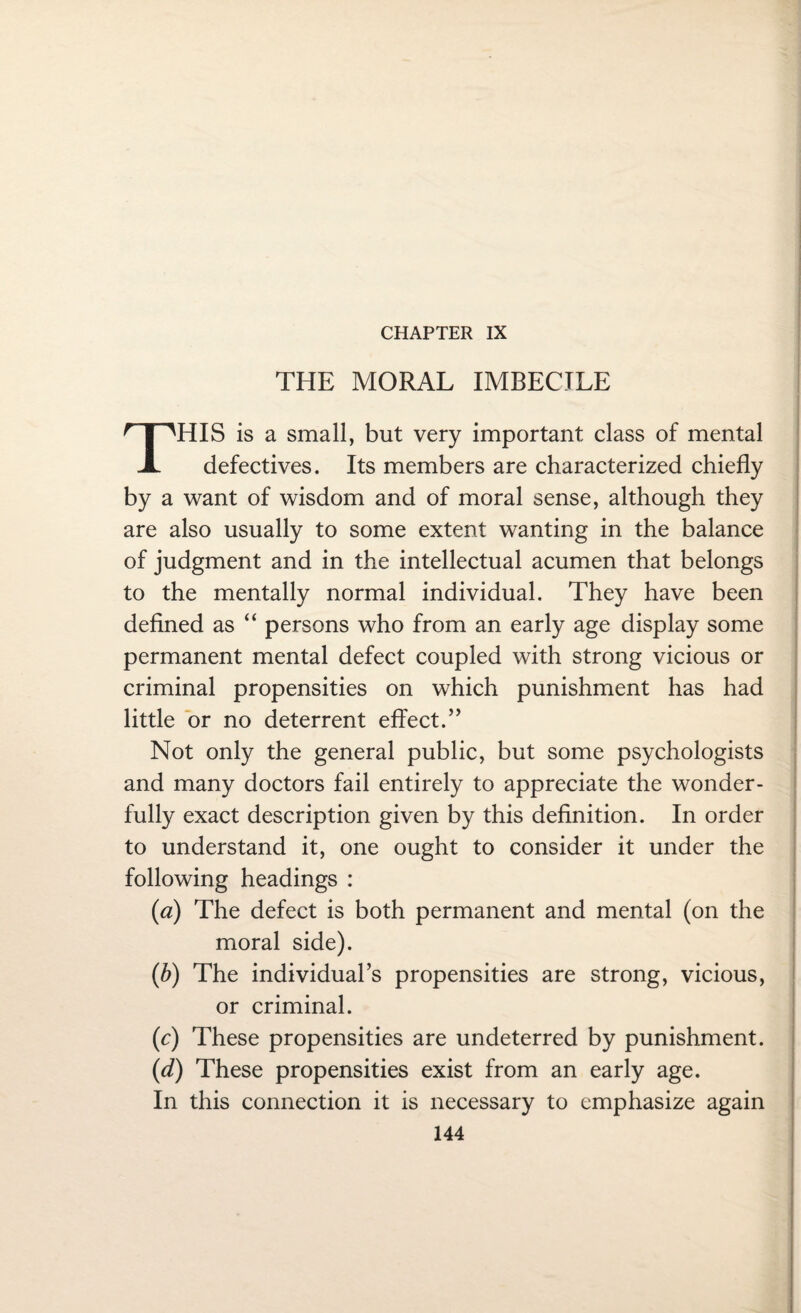 CHAPTER IX THE MORAL IMBECILE HIS is a small, but very important class of mental X defectives. Its members are characterized chiefly by a want of wisdom and of moral sense, although they are also usually to some extent wanting in the balance of judgment and in the intellectual acumen that belongs to the mentally normal individual. They have been defined as “ persons who from an early age display some permanent mental defect coupled with strong vicious or criminal propensities on which punishment has had little or no deterrent effect.” Not only the general public, but some psychologists and many doctors fail entirely to appreciate the wonder¬ fully exact description given by this definition. In order to understand it, one ought to consider it under the following headings : (<a) The defect is both permanent and mental (on the moral side). (b) The individual’s propensities are strong, vicious, or criminal. (c) These propensities are undeterred by punishment. (d) These propensities exist from an early age. In this connection it is necessary to emphasize again