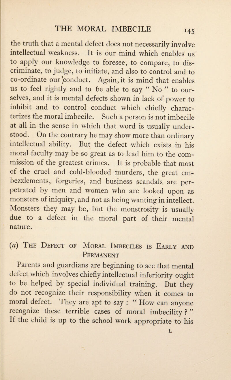 *45 the truth that a mental defect does not necessarily involve intellectual weakness. It is our mind which enables us to apply our knowledge to foresee, to compare, to dis¬ criminate, to judge, to initiate, and also to control and to co-ordinate our [conduct. Again, it is mind that enables us to feel rightly and to be able to say “ No ” to our¬ selves, and it is mental defects shown in lack of power to inhibit and to control conduct which chiefly charac¬ terizes the moral imbecile. Such a person is not imbecile at all in the sense in which that word is usually under¬ stood. On the contrary he may show more than ordinary intellectual ability. But the defect which exists in his moral faculty may be so great as to lead him to the com¬ mission of the greatest crimes. It is probable that most of the cruel and cold-blooded murders, the great em¬ bezzlements, forgeries, and business scandals are per¬ petrated by men and women who are looked upon as monsters of iniquity, and not as being wanting in intellect. Monsters they may be, but the monstrosity is usually due to a defect in the moral part of their mental nature. (a) The Defect of Moral Imbeciles is Early and Permanent Parents and guardians are beginning to see that mental defect which involves chiefly intellectual inferiority ought to be helped by special individual training. But they do not recognize their responsibility when it comes to moral defect. They are apt to say : “ How can anyone recognize these terrible cases of moral imbecility ? ” If the child is up to the school work appropriate to his l