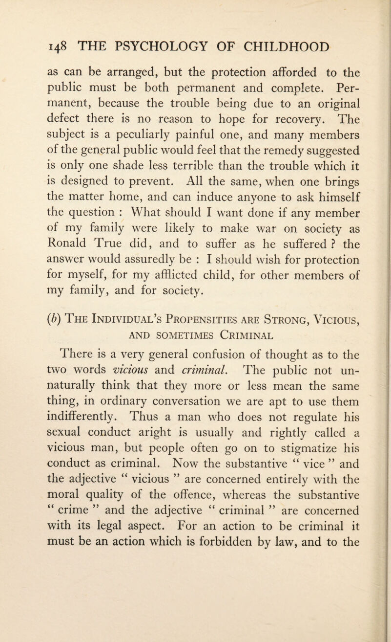 as can be arranged, but the protection afforded to the public must be both permanent and complete. Per¬ manent, because the trouble being due to an original defect there is no reason to hope for recovery. The subject is a peculiarly painful one, and many members of the general public would feel that the remedy suggested is only one shade less terrible than the trouble which it is designed to prevent. All the same, when one brings the matter home, and can induce anyone to ask himself the question : What should I want done if any member of my family were likely to make war on society as Ronald True did, and to suffer as he suffered ? the answer would assuredly be : I should wish for protection for myself, for my afflicted child, for other members of my family, and for society. (b) The Individual’s Propensities are Strong, Vicious, AND SOMETIMES CRIMINAL There is a very general confusion of thought as to the two words vicious and criminal. The public not un¬ naturally think that they more or less mean the same thing, in ordinary conversation we are apt to use them indifferently. Thus a man who does not regulate his sexual conduct aright is usually and rightly called a vicious man, but people often go on to stigmatize his conduct as criminal. Now the substantive “ vice ” and the adjective “ vicious ” are concerned entirely with the moral quality of the offence, whereas the substantive “ crime ” and the adjective “ criminal ” are concerned with its legal aspect. For an action to be criminal it must be an action which is forbidden by law, and to the