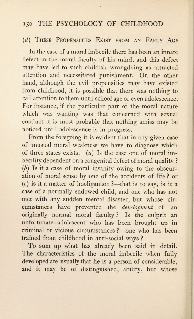 (d) These Propensities Exist from an Early Age In the case of a moral imbecile there has been an innate defect in the moral faculty of his mind, and this defect may have led to such childish wrongdoing as attracted attention and necessitated punishment. On the other hand, although the evil propensities may have existed from childhood, it is possible that there was nothing to call attention to them until school age or even adolescence. For instance, if the particular part of the moral nature which was wanting was that concerned with sexual conduct it is most probable that nothing amiss may be noticed until adolescence is in progress. From the foregoing it is evident that in any given case of unusual moral weakness we have to diagnose which of three states exists. (a) Is the case one of moral im¬ becility dependent on a congenital defect of moral quality ? (b) Is it a case of moral insanity owing to the obscur¬ ation of moral sense by one of the accidents of life ? or (c) is it a matter of hooliganism ?—that is to say, is it a case of a normally endowed child, and one who has not met with any sudden mental disaster, but whose cir¬ cumstances have prevented the development of an originally normal moral faculty ? Is the culprit an unfortunate adolescent who has been brought up in criminal or vicious circumstances ?—one who has been trained from childhood in anti-social ways ? To sum up what has already been said in detail. The characteristics of the moral imbecile when fully developed are usually that he is a person of considerable, and it may be of distinguished, ability, but whose