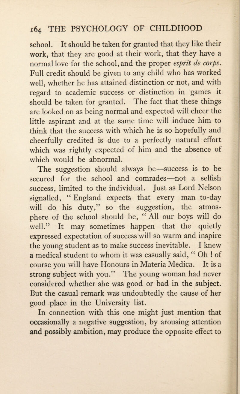 school. It should be taken for granted that they like their work, that they are good at their work, that they have a normal love for the school, and the proper esprit de corps. Full credit should be given to any child who has worked well, whether he has attained distinction or not, and with regard to academic success or distinction in games it should be taken for granted. The fact that these things are looked on as being normal and expected will cheer the little aspirant and at the same time will induce him to think that the success with which he is so hopefully and cheerfully credited is due to a perfectly natural effort which was rightly expected of him and the absence of which would be abnormal. The suggestion should always be—success is to be secured for the school and comrades—not a selfish success, limited to the individual. Just as Lord Nelson signalled, “ England expects that every man to-day will do his duty,” so the suggestion, the atmos¬ phere of the school should be, “ All our boys will do well.” It may sometimes happen that the quietly expressed expectation of success will so warm and inspire the young student as to make success inevitable. I knew a medical student to whom it was casually said, <£ Oh ! of course you will have Honours in Materia Medica. It is a strong subject with you.” The young woman had never considered whether she was good or bad in the subject. But the casual remark was undoubtedly the cause of her good place in the University list. In connection with this one might just mention that occasionally a negative suggestion, by arousing attention and possibly ambition, may produce the opposite effect to