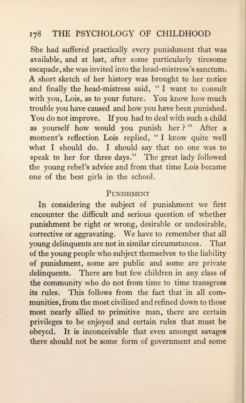 She had suffered practically every punishment that was available, and at last, after some particularly tiresome escapade, she was invited into the head-mistress’s sanctum. A short sketch of her history was brought to her notice and finally the head-mistress said, “ I want to consult with you, Lois, as to your future. You know how much trouble you have caused and how you have been punished. You do not improve. If you had to deal with such a child as yourself how would you punish her ? ” After a moment’s reflection Lois replied, “ I know quite well what I should do. I should say that no one was to speak to her for three days.” The great lady followed the young rebel’s advice and from that time Lois became one of the best girls in the school. Punishment In considering the subject of punishment we first encounter the difficult and serious question of whether punishment be right or wrong, desirable or undesirable, corrective or aggravating. We have to remember that all young delinquents are not in similar circumstances. That of the young people who subject themselves to the liability of punishment, some are public and some are private delinquents. There are but few children in any class of the community who do not from time to time transgress its rules. This follows from the fact that in all com¬ munities, from the most civilized and refined down to those most nearly allied to primitive man, there are certain privileges to be enjoyed and certain rules that must be obeyed. It is inconceivable that even amongst savages there should not be some form of government and some