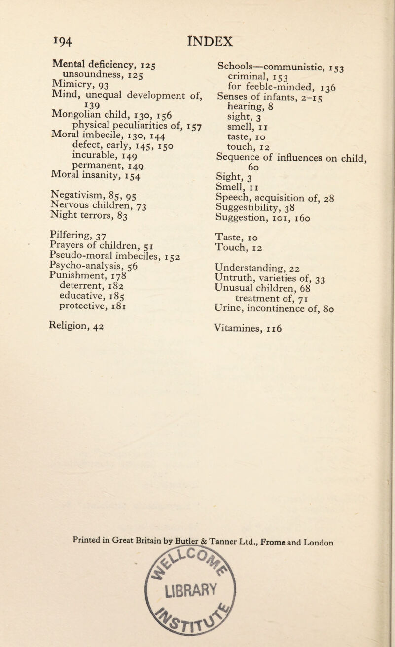 Mental deficiency, 125 unsoundness, 125 Mimicry, 93 Mind, unequal development of, 139 Mongolian child, 130, 156 physical peculiarities of, 157 Moral imbecile, 130, 144 defect, early, 145, 150 incurable, 149 permanent, 149 Moral insanity, 154 Negativism, 85, 95 Nervous children, 73 Night terrors, 83 Pilfering, 37 Prayers of children, 51 Pseudo-moral imbeciles, 152 Psycho-analysis, 56 Punishment, 178 deterrent, 182 educative, 185 protective, 181 Religion, 42 Schools—communistic, 153 criminal, 153 for feeble-minded, 136 Senses of infants, 2-15 hearing, 8 sight, 3 smell, 11 taste, 10 touch, 12 Sequence of influences on child, 60 Sight, 3 Smell, 11 Speech, acquisition of, 28 Suggestibility, 38 Suggestion, 101, 160 Taste, 10 Touch, 12 Understanding, 22 Untruth, varieties of, 33 Unusual children, 68 treatment of, 71 Urine, incontinence of, 80 Vitamines, 116 Frome and London