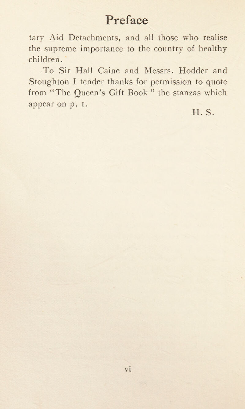 tary Aid Detachments, and all those who realise the supreme importance to the country of healthy children. To Sir Hall Caine and Messrs. Hodder and Stoughton I tender thanks for permission to quote from “The Oueen’s Gift Book ” the stanzas which appear on p. i. H. S.