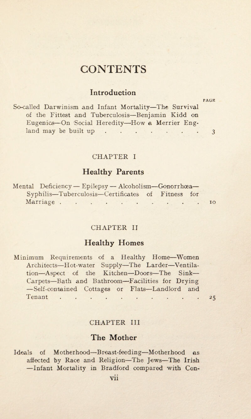 CONTENTS Introduction PAGE So-called Darwinism and Infant Mortality—The Survival of the Fittest and Tuberculosis—Benjamin Kidd on Eugenics—On Social Heredity—'How a Merrier Eng* land may be built up ....... 3 CHAPTER I Healthy Parents Mental Deficiency — Epilepsy — Alcoholism—Gonorrhoea— Syphilis—Tuberculosis—Certificates of Fitness for Marriage .......... 10 CHAPTER II Healthy Homes Minimum Requirements of a Healthy Home—Women Architects—Hot-water Supply—The Larder—Ventila¬ tion—Aspect of the Kitchen—Doors—The Sink— Carpets—Bath and Bathroom—Facilities for Drying — Self-contained Cottages or Flats—Landlord and Tenant .......... 25 CHAPTER III The Mother Ideals of Motherhood—Breast-feeding—Motherhood as affected by Race and Religion—The Jews—The Irish —Infant Mortality in Bradford compared with Con-