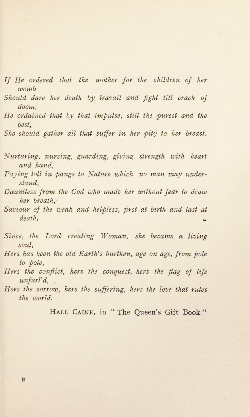 If He ordered that the mother for the children of her womb Should dare her death by travail and fight till crack of doom, He ordained that by that impulse, still the purest and the best, She should gather all that suffer in her pity to her breast. Nurturing, nursing, guarding, giving strength with heart and hand, Paying toll in pangs to Nature which no man may under¬ stand, Dauntless from the God who made her without fear to draw her breath, Saviour of the weak and helpless, first at birth and last at death• ^ Since, the Lord creating Woman, she became a living soul, Hers has been the old Earth's burthen, age on age, from pole to pole, Hers the conflict, hers the conquest, hers the flag of life unfurl'd, Hers the sorrow, hers the suffering, hers the love that rules the world. Hall Caine, in “ The Queen’s Gift Book.” B