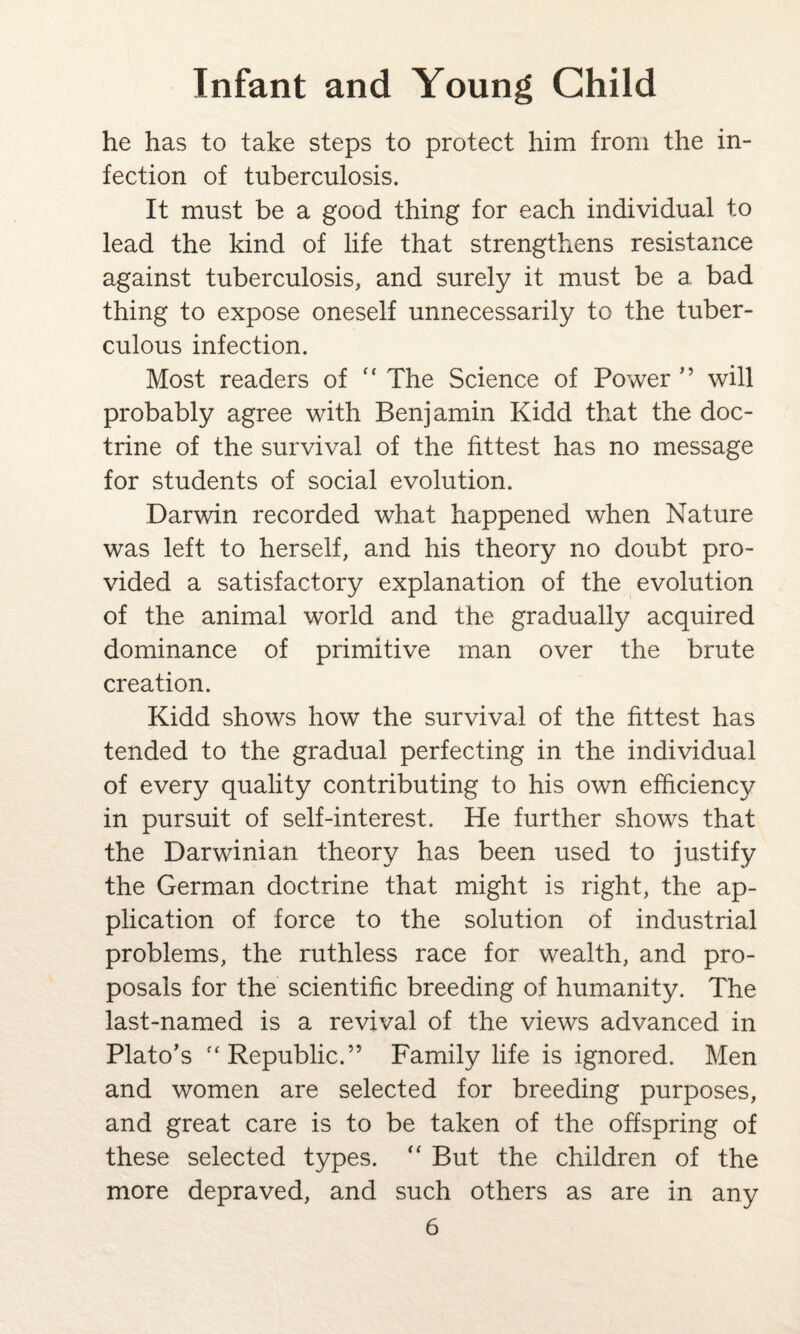 he has to take steps to protect him from the in¬ fection of tuberculosis. It must be a good thing for each individual to lead the kind of life that strengthens resistance against tuberculosis, and surely it must be a bad thing to expose oneself unnecessarily to the tuber¬ culous infection. Most readers of “ The Science of Power ” will probably agree with Benjamin Kidd that the doc¬ trine of the survival of the fittest has no message for students of social evolution. Darwin recorded what happened when Nature was left to herself, and his theory no doubt pro¬ vided a satisfactory explanation of the evolution of the animal world and the gradually acquired dominance of primitive man over the brute creation. Kidd shows how the survival of the fittest has tended to the gradual perfecting in the individual of every quality contributing to his own efficiency in pursuit of self-interest. He further shows that the Darwinian theory has been used to justify the German doctrine that might is right, the ap¬ plication of force to the solution of industrial problems, the ruthless race for wealth, and pro¬ posals for the scientific breeding of humanity. The last-named is a revival of the views advanced in Plato’s f‘ Republic.” Family life is ignored. Men and women are selected for breeding purposes, and great care is to be taken of the offspring of these selected types. “ But the children of the more depraved, and such others as are in any