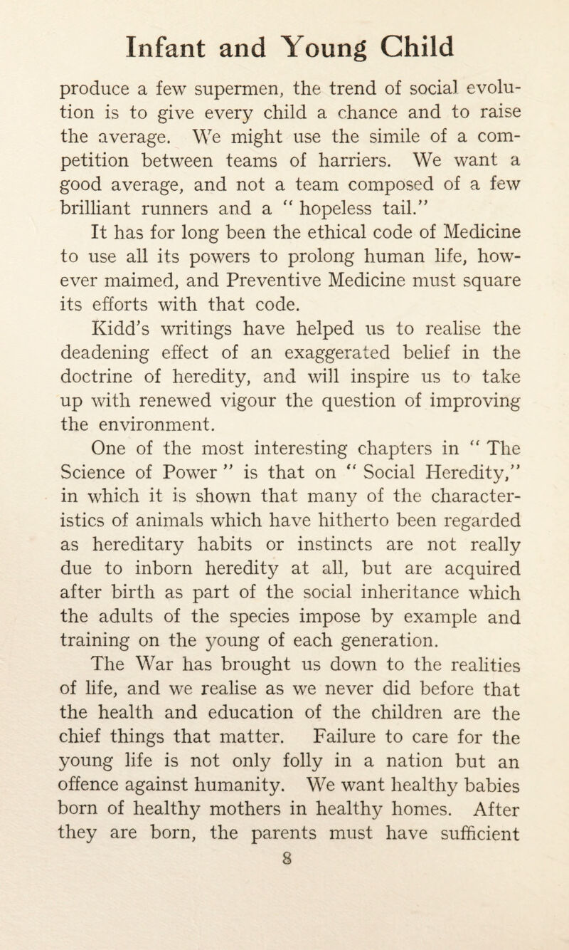 produce a few supermen, the trend of social evolu¬ tion is to give every child a chance and to raise the average. We might use the simile of a com¬ petition between teams of harriers. We want a good average, and not a team composed of a few brilliant runners and a  hopeless tail.” It has for long been the ethical code of Medicine to use all its powers to prolong human life, how¬ ever maimed, and Preventive Medicine must square its efforts with that code. Kidd’s writings have helped us to realise the deadening effect of an exaggerated belief in the doctrine of heredity, and will inspire us to take up with renewed vigour the question of improving the environment. One of the most interesting chapters in “ The Science of Power ” is that on “ Social Heredity,” in which it is shown that many of the character¬ istics of animals which have hitherto been regarded as hereditary habits or instincts are not really due to inborn heredity at all, but are acquired after birth as part of the social inheritance which the adults of the species impose by example and training on the young of each generation. The War has brought us down to the realities of life, and we realise as we never did before that the health and education of the children are the chief things that matter. Failure to care for the young life is not only folly in a nation but an offence against humanity. We want healthy babies born of healthy mothers in healthy homes. After they are born, the parents must have sufficient