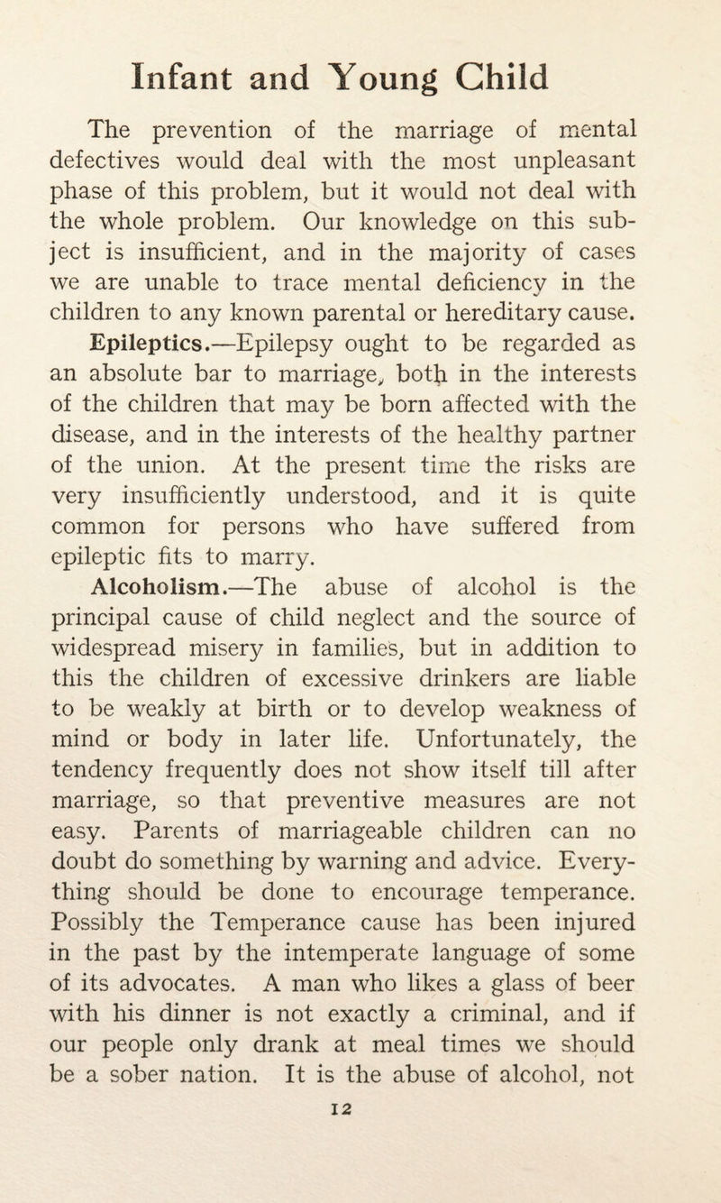 The prevention of the marriage of mental defectives would deal with the most unpleasant phase of this problem, but it would not deal with the whole problem. Our knowledge on this sub¬ ject is insufficient, and in the majority of cases we are unable to trace mental deficiency in the children to any known parental or hereditary cause. Epileptics.—Epilepsy ought to be regarded as an absolute bar to marriage, both in the interests of the children that may be born affected with the disease, and in the interests of the healthy partner of the union. At the present time the risks are very insufficiently understood, and it is quite common for persons who have suffered from epileptic fits to marry. Alcoholism.—The abuse of alcohol is the principal cause of child neglect and the source of widespread misery in families, but in addition to this the children of excessive drinkers are liable to be weakly at birth or to develop weakness of mind or body in later life. Unfortunately, the tendency frequently does not show itself till after marriage, so that preventive measures are not easy. Parents of marriageable children can no doubt do something by warning and advice. Every¬ thing should be done to encourage temperance. Possibly the Temperance cause has been injured in the past by the intemperate language of some of its advocates. A man who likes a glass of beer with his dinner is not exactly a criminal, and if our people only drank at meal times we should be a sober nation. It is the abuse of alcohol, not