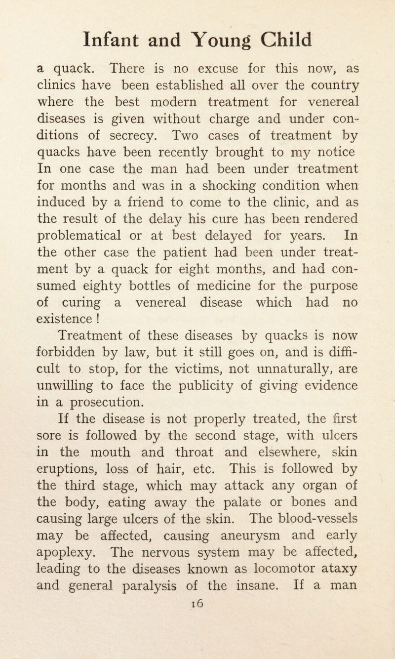 a quack. There is no excuse for this now, as clinics have been established all over the country where the best modern treatment for venereal diseases is given without charge and under con¬ ditions of secrecy. Two cases of treatment by quacks have been recently brought to my notice In one case the man had been under treatment for months and was in a shocking condition when induced by a friend to come to the clinic, and as the result of the delay his cure has been rendered problematical or at best delayed for years. In the other case the patient had been under treat¬ ment by a quack for eight months, and had con¬ sumed eighty bottles of medicine for the purpose of curing a venereal disease which had no existence ! Treatment of these diseases by quacks is now forbidden by law, but it still goes on, and is diffi¬ cult to stop, for the victims, not unnaturally, are unwilling to face the publicity of giving evidence in a prosecution. If the disease is not properly treated, the hrst sore is followed by the second stage, with ulcers in the mouth and throat and elsewhere, skin eruptions, loss of hair, etc. This is followed by the third stage, which may attack any organ of the body, eating away the palate or bones and causing large ulcers of the skin. The blood-vessels may be affected, causing aneurysm and early apoplexy. The nervous system may be affected, leading to the diseases known as locomotor ataxy and general paralysis of the insane. If a man