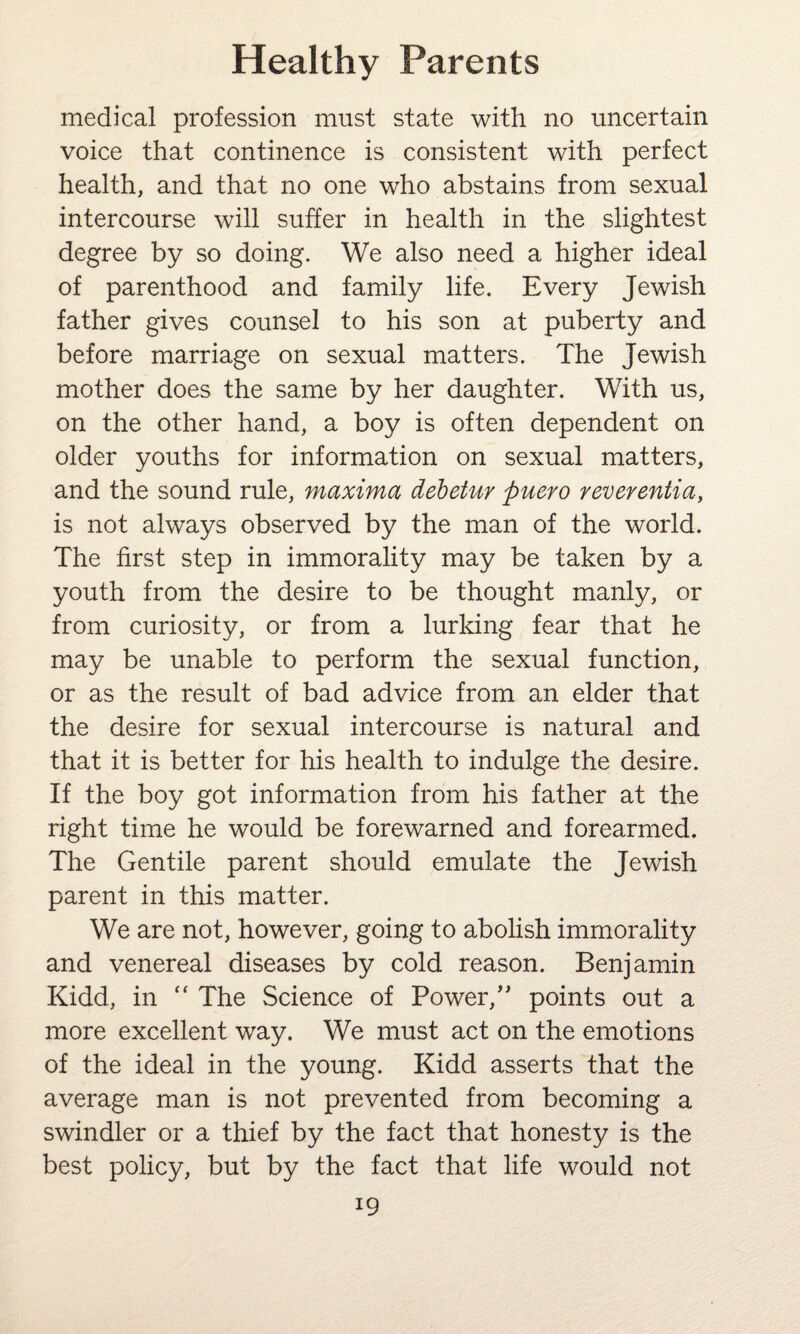 medical profession must state with no uncertain voice that continence is consistent with perfect health, and that no one who abstains from sexual intercourse will suffer in health in the slightest degree by so doing. We also need a higher ideal of parenthood and family life. Every Jewish father gives counsel to his son at puberty and before marriage on sexual matters. The Jewish mother does the same by her daughter. With us, on the other hand, a boy is often dependent on older youths for information on sexual matters, and the sound rule, maxima debetur puero reverentia, is not always observed by the man of the world. The first step in immorality may be taken by a youth from the desire to be thought manly, or from curiosity, or from a lurking fear that he may be unable to perform the sexual function, or as the result of bad advice from an elder that the desire for sexual intercourse is natural and that it is better for his health to indulge the desire. If the boy got information from his father at the right time he would be forewarned and forearmed. The Gentile parent should emulate the Jewish parent in this matter. We are not, however, going to abolish immorality and venereal diseases by cold reason. Benjamin Kidd, in “ The Science of Power,” points out a more excellent way. We must act on the emotions of the ideal in the young. Kidd asserts that the average man is not prevented from becoming a swindler or a thief by the fact that honesty is the best policy, but by the fact that life would not