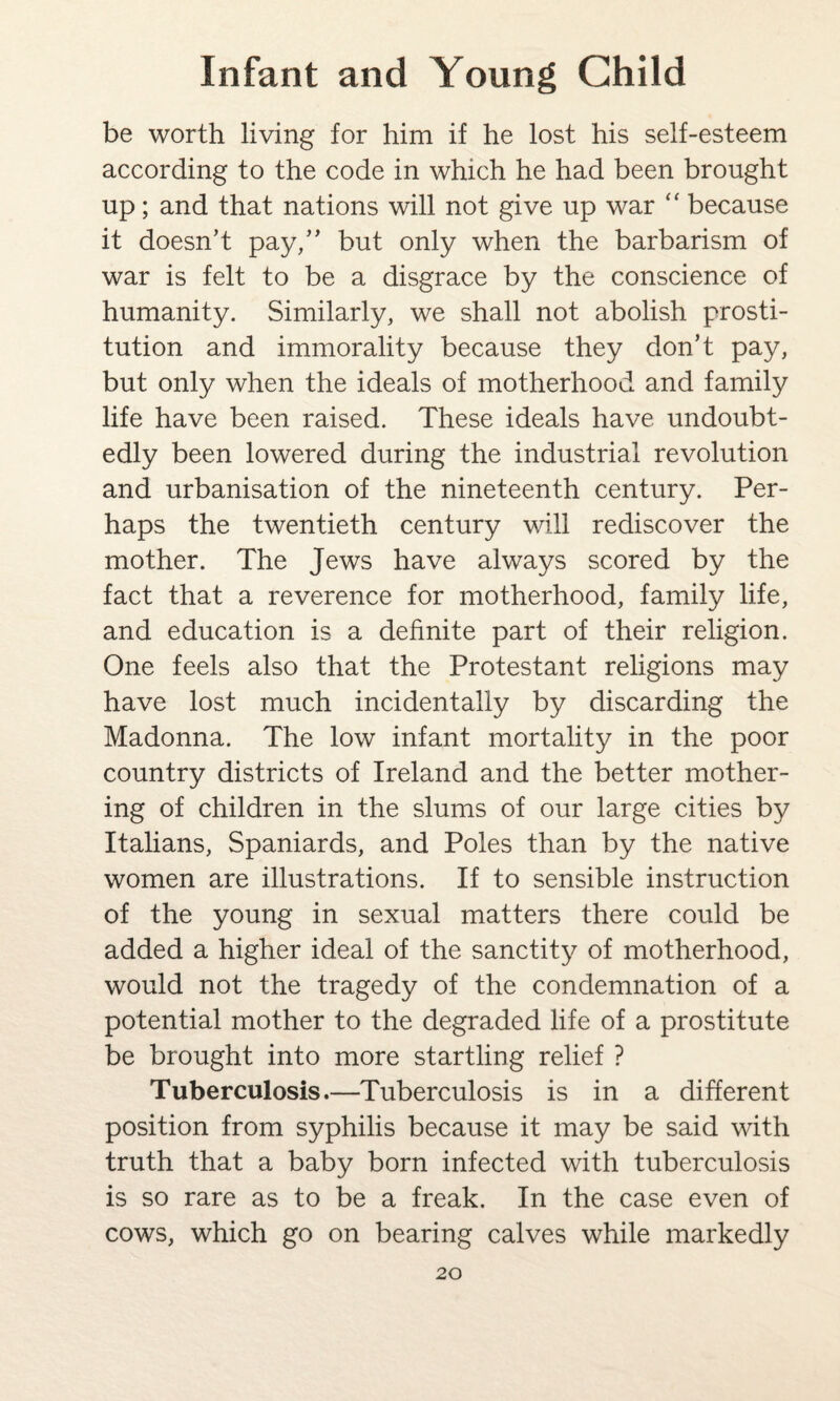 be worth living for him if he lost his self-esteem according to the code in which he had been brought up; and that nations will not give up war “ because it doesn’t pay,” but only when the barbarism of war is felt to be a disgrace by the conscience of humanity. Similarly, we shall not abolish prosti¬ tution and immorality because they don’t pay, but only when the ideals of motherhood and family life have been raised. These ideals have undoubt¬ edly been lowered during the industrial revolution and urbanisation of the nineteenth century. Per¬ haps the twentieth century will rediscover the mother. The Jews have always scored by the fact that a reverence for motherhood, family life, and education is a definite part of their religion. One feels also that the Protestant religions may have lost much incidentally by discarding the Madonna. The low infant mortality in the poor country districts of Ireland and the better mother¬ ing of children in the slums of our large cities by Italians, Spaniards, and Poles than by the native women are illustrations. If to sensible instruction of the young in sexual matters there could be added a higher ideal of the sanctity of motherhood, would not the tragedy of the condemnation of a potential mother to the degraded life of a prostitute be brought into more startling relief ? Tuberculosis.—Tuberculosis is in a different position from syphilis because it may be said with truth that a baby born infected with tuberculosis is so rare as to be a freak. In the case even of cows, which go on bearing calves while markedly