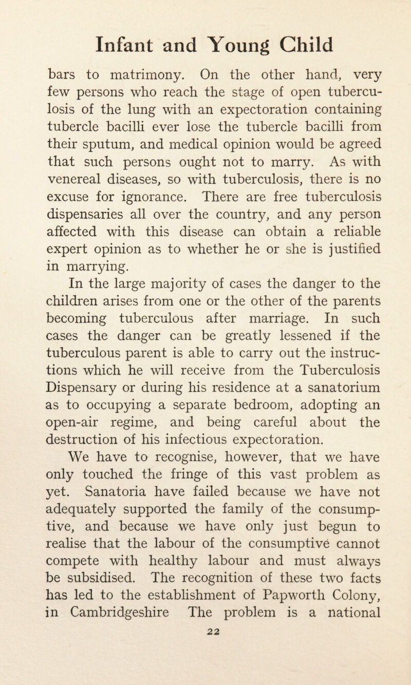 bars to matrimony. On the other hand, very few persons who reach the stage of open tubercu¬ losis of the lung with an expectoration containing tubercle bacilli ever lose the tubercle bacilli from their sputum, and medical opinion would be agreed that such persons ought not to marry. As with venereal diseases, so with tuberculosis, there is no excuse for ignorance. There are free tuberculosis dispensaries all over the country, and any person affected with this disease can obtain a reliable expert opinion as to whether he or she is justified in marrying. In the large majority of cases the danger to the children arises from one or the other of the parents becoming tuberculous after marriage. In such cases the danger can be greatly lessened if the tuberculous parent is able to carry out the instruc¬ tions which he will receive from the Tuberculosis Dispensary or during his residence at a sanatorium as to occupying a separate bedroom, adopting an open-air regime, and being careful about the destruction of his infectious expectoration. We have to recognise, however, that we have only touched the fringe of this vast problem as yet. Sanatoria have failed because we have not adequately supported the family of the consump¬ tive, and because we have only just begun to realise that the labour of the consumptive cannot compete with healthy labour and must always be subsidised. The recognition of these two facts has led to the establishment of Papworth Colony, in Cambridgeshire The problem is a national