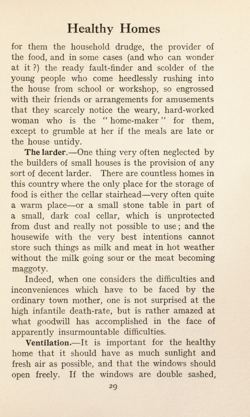 for them the household drudge, the provider of the food, and in some cases (and who can wonder at it ?) the ready fault-finder and scolder of the young people who come heedlessly rushing into the house from school or workshop, so engrossed with their friends or arrangements for amusements that they scarcely notice the weary, hard-worked woman who is the “ home-maker ” for them, except to grumble at her if the meals are late or the house untidy. The larder.—One thing very often neglected by the builders of small houses is the provision of any sort of decent larder. There are countless homes in this country where the only place for the storage of food is either the cellar stairhead—very often quite a warm place—or a small stone table in part of a small, dark coal cellar, which is unprotected from dust and really not possible to use; and the housewife with the very best intentions cannot store such things as milk and meat in hot weather without the milk going sour or the meat becoming maggoty. Indeed, when one considers the difficulties and inconveniences which have to be faced by the ordinary town mother, one is not surprised at the high infantile death-rate, but is rather amazed at what goodwill has accomplished in the face of apparently insurmountable difficulties. Ventilation.—It is important for the healthy home that it should have as much sunlight and fresh air as possible, and that the windows should open freely. If the windows are double sashed,