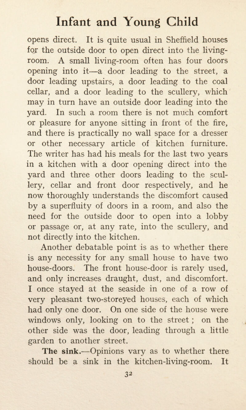 opens direct. It is quite usual in Sheffield houses for the outside door to open direct into the living- room. A small living-room often has four doors opening into it—a door leading to the street, a door leading upstairs, a door leading to the coal cellar, and a door leading to the scullery, which may in turn have an outside door leading into the yard. In such a room there is not much comfort or pleasure for anyone sitting in front of the fire, and there is practically no wall space for a dresser or other necessary article of kitchen furniture. The writer has had his meals for the last two years in a kitchen with a door opening direct into the yard and three other doors leading to the scul¬ lery, cellar and front door respectively, and he now thoroughly understands the discomfort caused by a superfluity of doors in a room, and also the need for the outside door to open into a lobby or passage or, at any rate, into the scullery, and not directly into the kitchen. Another debatable point is as to whether there is any necessity for any small house to have two house-doors. The front house-door is rarely used, and only increases draught, dust, and discomfort. I once stayed at the seaside in one of a row of very pleasant two-storeyed houses, each of which had only one door. On one side of the house were windows only, looking on to the street; on the other side was the door, leading through a little garden to another street. The sink.—Opinions vary as to whether there should be a sink in the kitchen-living-room. It