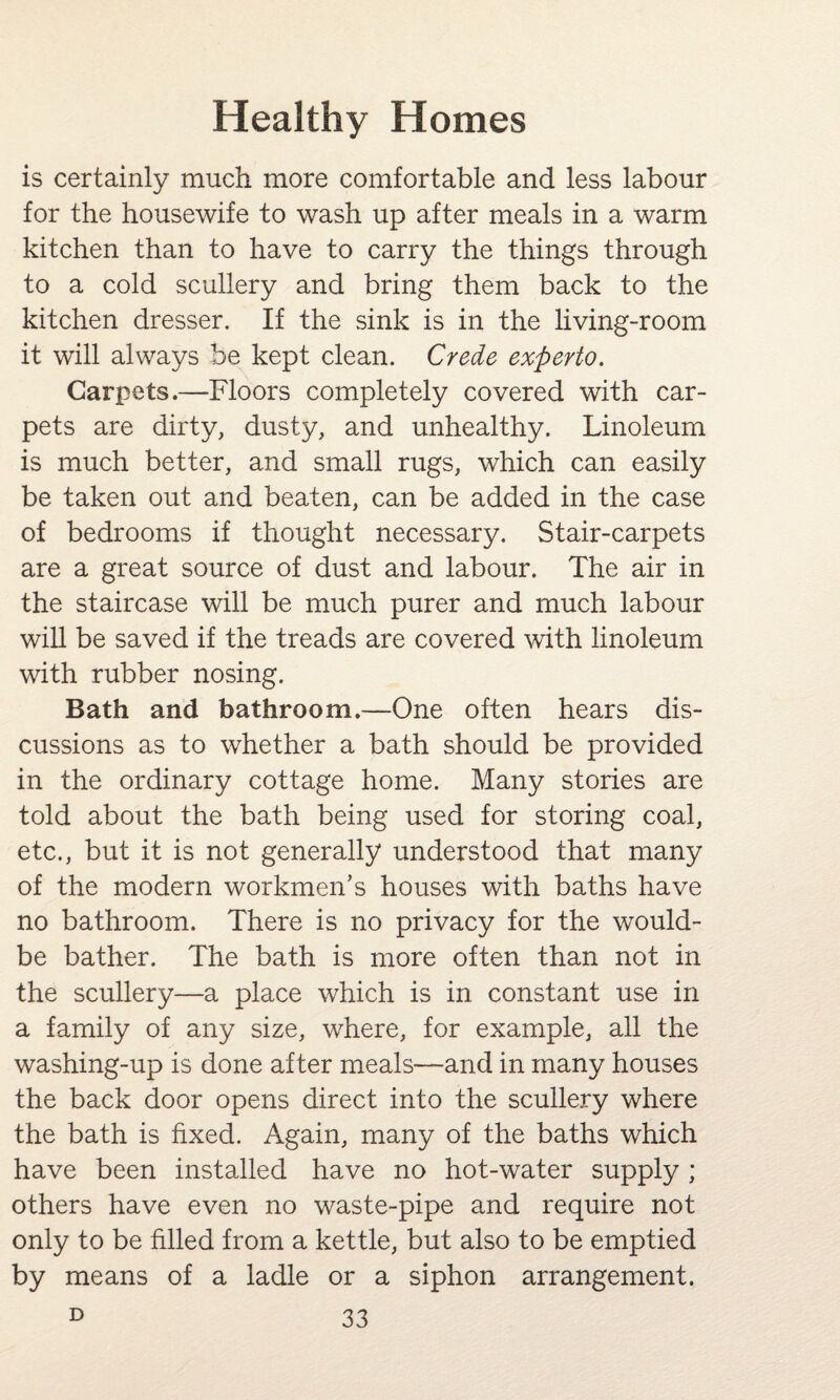 is certainly much more comfortable and less labour for the housewife to wash up after meals in a warm kitchen than to have to carry the things through to a cold scullery and bring them back to the kitchen dresser. If the sink is in the living-room it will always be kept clean. Crede experto. Carpets.—Floors completely covered with car¬ pets are dirty, dusty, and unhealthy. Linoleum is much better, and small rugs, which can easily be taken out and beaten, can be added in the case of bedrooms if thought necessary. Stair-carpets are a great source of dust and labour. The air in the staircase will be much purer and much labour will be saved if the treads are covered with linoleum with rubber nosing. Bath and bathroom.—One often hears dis¬ cussions as to whether a bath should be provided in the ordinary cottage home. Many stories are told about the bath being used for storing coal, etc., but it is not generally understood that many of the modern workmen’s houses with baths have no bathroom. There is no privacy for the would- be bather. The bath is more often than not in the scullery—a place which is in constant use in a family of any size, where, for example, all the washing-up is done after meals—and in many houses the back door opens direct into the scullery where the bath is fixed. Again, many of the baths which have been installed have no hot-water supply ; others have even no waste-pipe and require not only to be filled from a kettle, but also to be emptied by means of a ladle or a siphon arrangement.