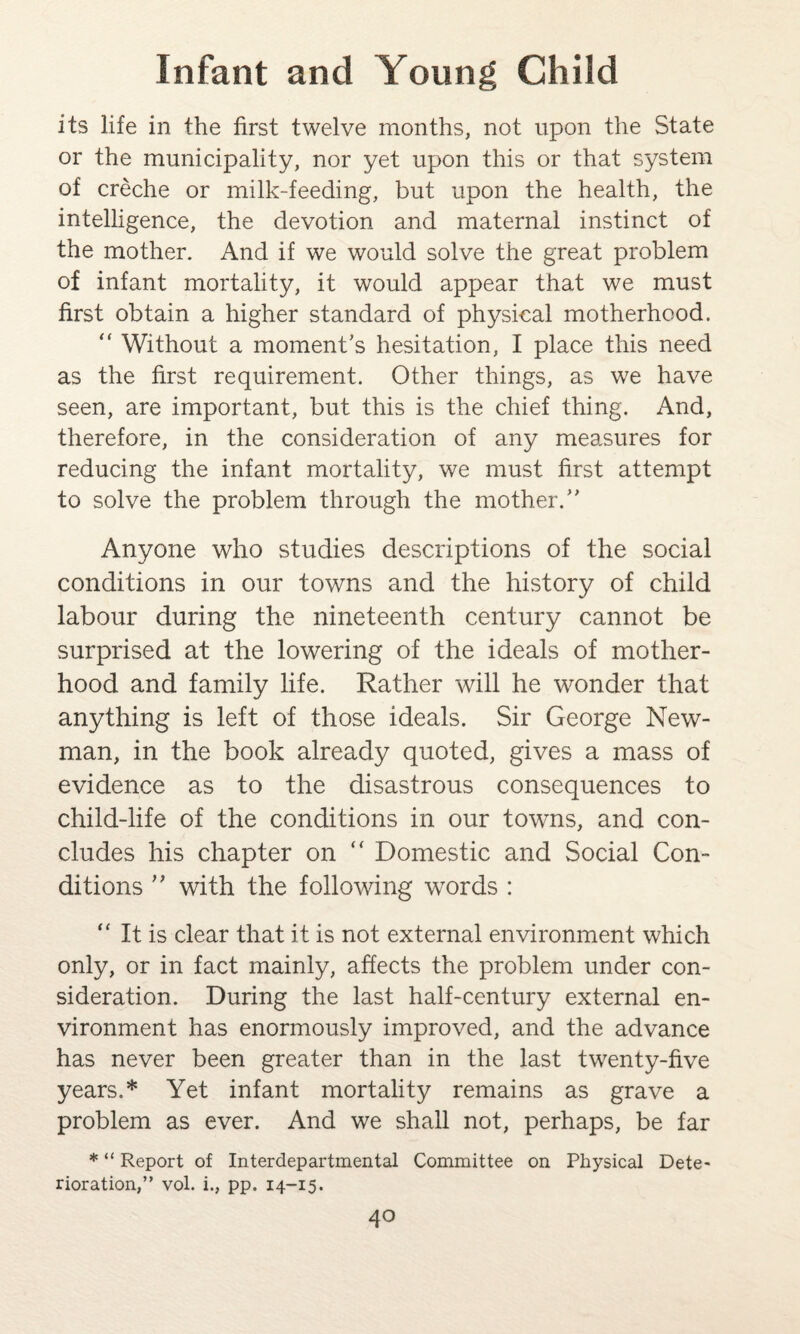 its life in the first twelve months, not upon the State or the municipality, nor yet upon this or that system of creche or milk-feeding, but upon the health, the intelligence, the devotion and maternal instinct of the mother. And if we would solve the great problem of infant mortality, it would appear that we must first obtain a higher standard of physical motherhood.  Without a moment’s hesitation, I place this need as the first requirement. Other things, as we have seen, are important, but this is the chief thing. And, therefore, in the consideration of any measures for reducing the infant mortality, we must first attempt to solve the problem through the mother.” Anyone who studies descriptions of the social conditions in our towns and the history of child labour during the nineteenth century cannot be surprised at the lowering of the ideals of mother¬ hood and family life. Rather will he wonder that anything is left of those ideals. Sir George New¬ man, in the book already quoted, gives a mass of evidence as to the disastrous consequences to child-life of the conditions in our towns, and con¬ cludes his chapter on “ Domestic and Social Con¬ ditions ” with the following words : “ It is clear that it is not external environment which only, or in fact mainly, affects the problem under con¬ sideration. During the last half-century external en¬ vironment has enormously improved, and the advance has never been greater than in the last twenty-five years.* Yet infant mortality remains as grave a problem as ever. And we shall not, perhaps, be far * “ Report of Interdepartmental Committee on Physical Dete¬ rioration,” vol. i., pp. 14-15.